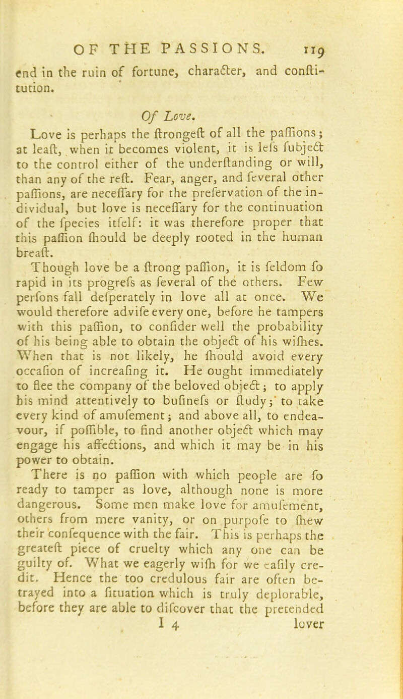 end in the ruin of fortune, character, and confti- tution. Of Love. Love is perhaps the ftrongeft of all the paflions; at lead, when it becomes violent, it is Ids fubjed to the control either of the understanding or will, than any of the reft. Fear, anger, and feveral other paflions, are neceffary for the prefervation of the in- dividual, but love is neceffary for the continuation of the fpecies itfelf: it was therefore proper that this paflion fhould be deeply rooted in the human breaft. Though love be a ftrong paflion, it is feldom fo rapid in its progrefs as feveral of the others. Few perfons fall defperately in love all at once. We would therefore advife every one, before he tampers with this paflion, to confider well the probability of his being able to obtain the object of his wiflies. When that is not likely, he fhould avoid every occafion of increasing it. He ought immediately to flee the company of the beloved object; to apply his mind attentively to bufinefs or ftudy;' to take every kind of amufement; and above all, to endea- vour, if poflible, to find another object which may engage his affections, and which it may be in his power to obtain. There is no paflion with which people are fo ready to tamper as love, although none is more dangerous. Some men make love for amufement, others from mere vanity, or on purpofe to (hew their confequence with the fair. This is perhaps the greatest piece of cruelty which any one can be guilty of. What we eagerly wifh for we canty cre- dit. Hence the too credulous fair are often be- trayed into a fituation which is truly deplorable, before they are able to difcover that the pretended 1 4 lover