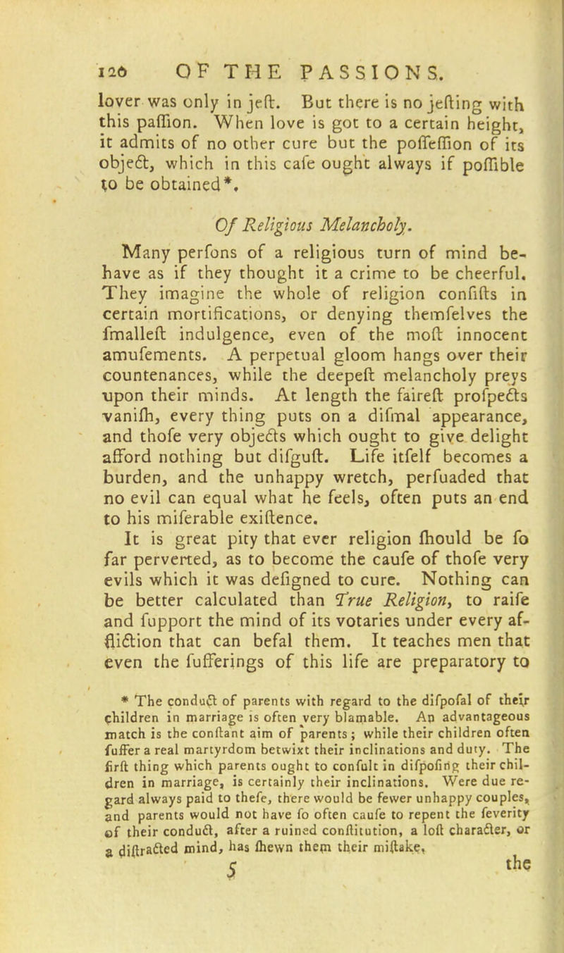 lover was only in jeft. But there is no jefting with this pafiion. When love is got to a certain height, it admits of no other cure but the poffeflion of its object, which in this cafe ought always if pofTible to be obtained*. Of Religious Melancholy. Many perfons of a religious turn of mind be- have as if they thought it a crime to be cheerful. They imagine the whole of religion confifts in certain mortifications, or denying themfelves the fmalleft indulgence, even of the mod innocent amufements. A perpetual gloom hangs over their countenances, while the deepeft melancholy preys upon their minds. At length the faireft profpects vanifli, every thing puts on a difmal appearance, and thofe very objects which ought to give delight afford nothing but difguft. Life itfelf becomes a burden, and the unhappy wretch, perfuaded that no evil can equal what he feels, often puts an end to his miferable exiftence. It is great pity that ever religion fhould be fo far perverted, as to become the caufe of thofe very evils which it was defigned to cure. Nothing can be better calculated than True Religion, to raife and fupport the mind of its votaries under every af- fliction that can befal them. It teaches men that even the fufferings of this life are preparatory to * The conduct of parents with regard to the difpofal of the;r children in marriage is often very blamable. An advantageous match is the conftant aim of parents ; while their children often fuffer a real martyrdom betwixt their inclinations and duty. The firft thing which parents ought to confult in difpofing their chil- dren in marriage, is certainly their inclinations. Were due re- gard always paid to thefe, there would be fewer unhappy couples, and parents would not have fo often caufe to repent the feverity of their conduft, after a ruined conftitution, a loft character, or a diftracTted mind, has Ihewn them their miftake. c the