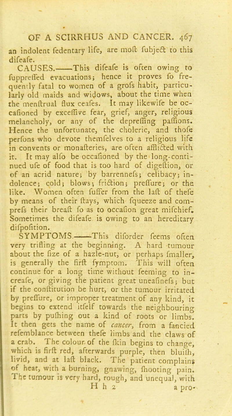 an indolent fedentary life, are mofl: fubjed to this difeafe. CAUSES. This difeafe is often owing to fuppreifed evacuations} hence it proves fo fre- quency fatal to women of a grofs habit, particu- larly old maids and widows, about the time when the menftrual flux ceafes. It may likewife be oc- casioned by exceffive fear, grief, anger, religious melancholy, or any of the deprefling paffions. Hence the unfortunate, the choleric, and thofe perfons who devote themfelves to a religious life in convents or monafteries, are often afflicted with it. It may alfo be occafioned by the long-conti- nued ufe of food that is too hard of digeftion, or of an acrid nature; by barrennefs; celibacy; in- dolence; cold; blows-, friction; preffure; or the like. Women often fuffer from the laft of thefe by means of their (lays, which fqueeze and com- prefs their breaft fo as to occafion great mifchief. Sometimes the difeafe. is owing to an hereditary difpofition. SYMPTOMS. This diforder feems often very trifling at the beginning. A hard tumour about the fize of a hazle-nut, or perhaps fmaller, is generally the firft fymptom. This will often continue for a long time without feeming to in- creafe, or giving the patient great uneafinefs; but if the constitution be hurt, or the tumour irritated by preffure, or improper treatment of any kind, it begins to extend itfelf towards the neighbouring parts by pufhing out a kind of roots or limbs. It then gets the name of cancer, from a fancied refemblance between thefe iimbs and the claws of a crab. The colour, of the fkin begins to change, which is firft red, afterwards purple, then bluifh, livid, and at laft black. The patient complains of heat, with a burning, gnawing, fhooting pain. The tumour is very hard, rough, and unequal, with H h 2 a pro-