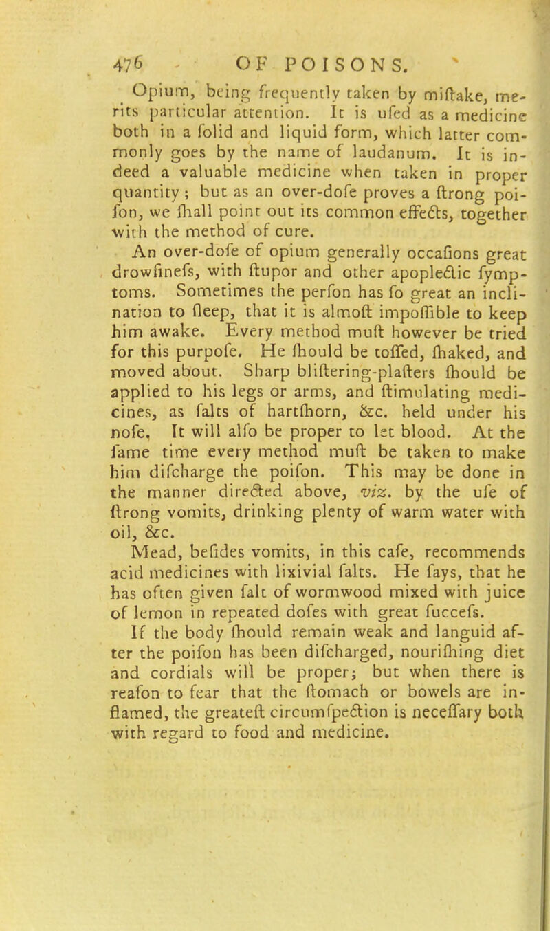 Opium, being frequently taken by miftake, me- rits particular attention. It is ufed as a medicine both in a folid and liquid form, which latter com- monly goes by the name of laudanum. It is in- deed a valuable medicine when taken in proper quantity ; but as an over-dofe proves a ftrong poi- fon, we fhall point out its common effects, together with the method of cure. An over-dofe of opium generally occafions great drowfinefs, with ftupor and other apopledic fymp- toms. Sometimes the perfon has fo great an incli- nation to deep, that it is almoft impoflible to keep him awake. Every method muft however be tried for this purpofe. He mould be toffed, fhaked, and moved about. Sharp bliftering-plafters mould be applied to his legs or arms, and ftimulating medi- cines, as falts of hartlhorn, &c. held under his nofe. It will alfo be proper to let blood. At the fame time every method muft be taken to make him difcharge the poifon. This may be done in the manner directed above, viz. by the ufe of ftrong vomits, drinking plenty of warm water with oil, &c. Mead, befides vomits, in this cafe, recommends acid medicines with lixivial falts. He fays, that he has often given fait of wormwood mixed with juice of lemon in repeated dofes with great fuccefs. If the body mould remain weak and languid af- ter the poifon has been difcharged, nourifhing diet and cordials will be proper; but when there is reafon to fear that the ftomach or bowels are in- flamed, the greateft circumfpection is necefiary both with regard to food and medicine.