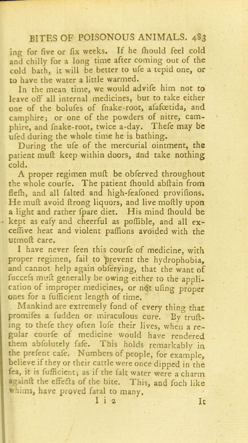 ing for five or fix weeks. If he fhould feel cold and chilly for a long time after coming out of the cold bath, it will be better to ufe a tepid one, or to have the water a little warmed. In the mean time, we would advife him not to leave off all internal medicines, but to take either one of the bolufes of fnake-root, afafcetida, and camphirej or one of the powders of nitre, cam- phire, and fnake-root, twice a-day. Thefe may be ufed during the whole time he is bathing. During the ufe of the mercurial ointment, the patient muft keep within doors, a*nd take nothing cold. A proper regimen mud be obferved throughout the whole courfe. The patient lliould abftain from flefh, and all falted and high-feafoned provifions. He muft avoid ftrong liquors, and live moftly upon a light and rather fpare diet. His mind fhould be kept as eafy and cheerful as poffible, and all ex- ceflive heat and violent paffions avoided with the utmoft care. I have never feen this courfe of medicine, with, proper regimen, fail to prevent the hydrophobia, and cannon help again obferving, that the want of fuccefs muft generally be owing either to the appli- cation of improper medicines, or nqt ufing proper ones for a fufficient length of time. Mankind are extremely fond of every thing than promifes a fudden or miraculous cure. Bv truft- ing to thefe they often lofe their lives, when a re- gular courfe of medicine would have rendered them abfolutely fafe. This holds remarkably in the prefent cafe. Numbers of people, for example, believe if they or their cattle were once dipped in che fea, it is fufficient; as if the fair, water were a charm againft the effects of the bite. This, and fuch like whims, have proved fatal to many. I i a It