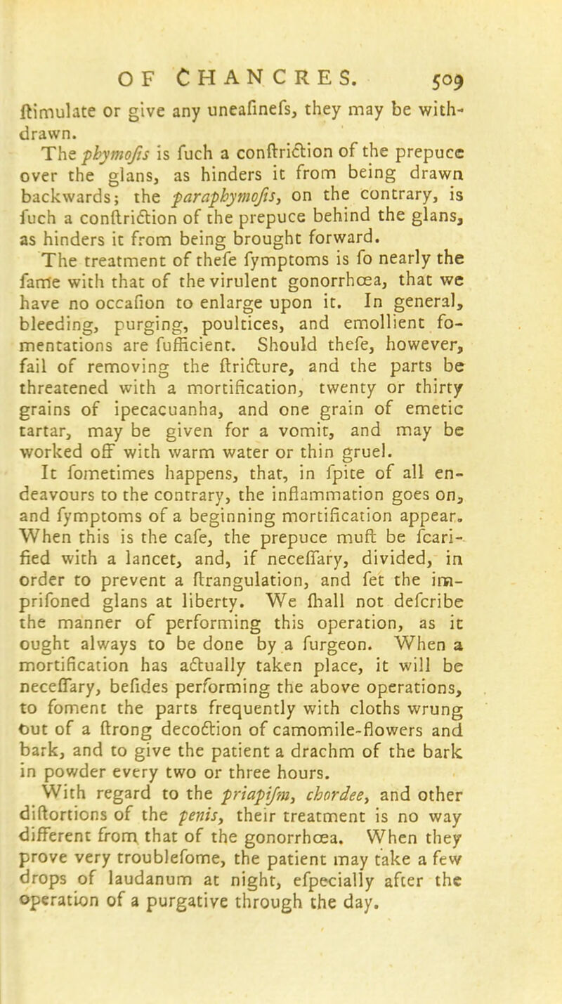 ftimulate or give any uneafinefs, they may be with- drawn. The phymofts is fuch a conftriction of the prepuce over the glans, as hinders it from being drawn backwards; the paraphymofis, on the contrary, is fuch a conftriction of the prepuce behind the glans, as hinders it from being brought forward. The treatment of thefe fymptoms is fo nearly the fame with that of the virulent gonorrhoea, that we have no occafion to enlarge upon it. In general, bleeding, purging, poultices, and emollient fo- mentations are fufneient. Should thefe, however, fail of removing the ftri&ure, and the parts be threatened with a mortification, twenty or thirty grains of ipecacuanha, and one grain of emetic tartar, may be given for a vomit, and may be worked off with warm water or thin gruel. It fometimes happens, that, in fpite of all en- deavours to the contrary, the inflammation goes on, and fymptoms of a beginning mortification appear. When this is the cafe, the prepuce muft be fcari- fied with a lancet, and, if neceffary, divided, in order to prevent a ftrangulation, and fet the im- prifoned glans at liberty. We mall not defcribe the manner of performing this operation, as it ought always to be done by a furgeon. When a mortification has adtually taken place, it will be necelfary, befides performing the above operations, to foment the parts frequently with cloths wrung Out of a ftrong decoftion of camomile-flowers and bark, and to give the patient a drachm of the bark in powder every two or three hours. With regard to the priapifm, cbordee, and other diftortions of the penis, their treatment is no way different from that of the gonorrhoea. When they prove very troublefome, the patient may take a few drops of laudanum at night, efpecially after the operation of a purgative through the day.