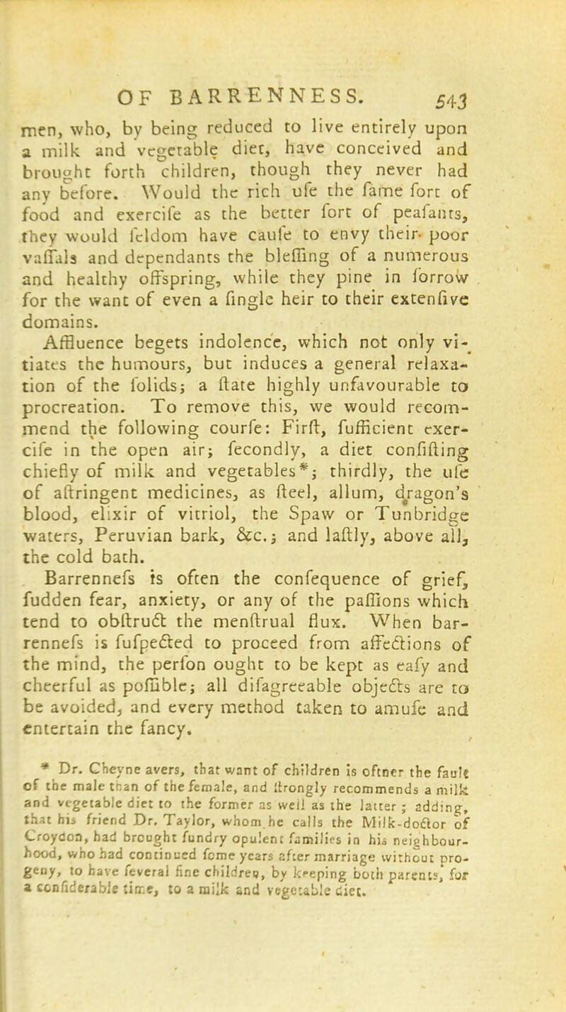 men, who, by being reduced to live entirely upon a milk and vegetable diet, have conceived and brought forth children, though they never had any before. Would the rich ufe the fame fore of food and exercife as the better fort of peafants, they would fcldom have caufe to envy their- poor vallate and dependants the blefling of a numerous and healthy offspring, while they pine in forrow for the want of even a fingle heir to their extenfive domains. Affluence begets indolence, which not only vi- tiates the humours, but induces a general relaxa- tion of the folids; a ftate highly unfavourable to procreation. To remove this, we would recom- mend the following courfe: Firft, fufficient exer- cife in the open air; fecondly, a diet confiding chiefly of milk and vegetables*; thirdly, the ufe of aftringent medicines, as fteel, allum, dragon's blood, elixir of vitriol, the Spaw or Tunbridge waters, Peruvian bark, &c.; and laftly, above all, the cold bath. Barrennefs is often the confequence of grief^ fudden fear, anxiety, or any of the paffions which tend to obftruct the menftrual flux. When bar- rennefs is fufpe&ed to proceed from affections of the mind, the perfon ought to be kept as eafy and cheerful as poluble; all difagreeable objects are ta be avoided, and every method taken to amufe and entertain the fancy. * Dr. Cheyne avers, that want of children Is oftner the fault of tne male tr.an of the female, and Itrongly recommends a milk and vegetable diet to the former as weii as the latter ; adding, that his friend Dr. Taylor, whom.he calls the Milk-doclor of Croydon, had brought fundry opulent families in his neighbour- hood, who had continued feme years after marriage without pro- geny, to have feveral fine childree, by kreping botii parents,' for a ccnfiderabJe tiir.e, to a milk and vegetable diet.