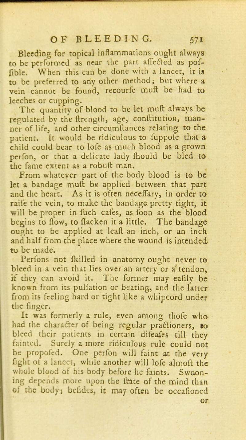 Bleeding for topical inflammations ought always to be performed as near the part affected as pof- fible. When this can be done with a lancet, it is to be preferred to any other method; but where a vein cannot be found, recourie muft be had to leeches or cupping. The quantity of blood to be let muft always be regulated by the ftrength, age, conftitution, man- ner of life, and other circumftances relating to the patient. It would be ridiculous to fuppofe that a child could bear to lofe as much blood as a grown perfon, or that a delicate lady (hould be bled to the fame extent as a robuft man. From whatever part of the body blood is to be let a bandage muft be applied between that part and the heart. As it is often necefifary, in order to raife the vein, to make the bandaga pretty tight, it ■will be proper in fuch cafes, as foon as the blood begins to flow, to flacken it a little. The bandage ought to be applied at leaft an inch, or an inch and half from the place where the wound is intended to be made. Perfons not fkilled in anatomy ought never to bleed in a vein that lies over an artery or a'tendon, if they can avoid it. The former may eafily be known from its pulfation or beating, and the latter from its feeling hard or tight like a whipcord under the finger. It was formerly a rule, even among thofe who had the character of being regular practioners, to bleed their patients in certain difeafes till they fainted. Surely a more ridiculous rule could not be propofed. One perfon will faint at the very fight of a lancet, while another will lofe almoft the whole blood of his body before he faints. Swoon- ing depends more upon the frate of the mind than ol the bodyj befides, it may often be occafioned or