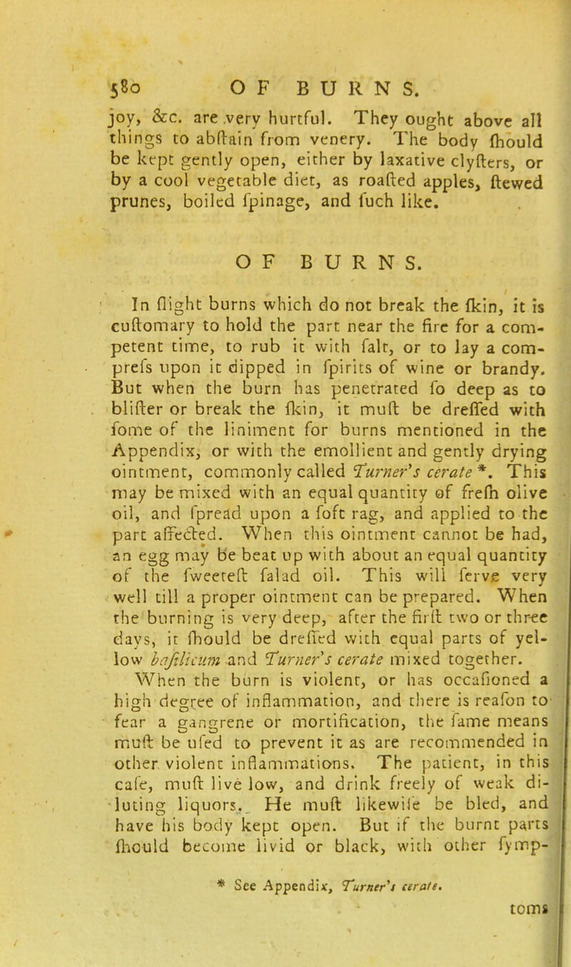 joy, &c. are very hurtful. They ought above all things to abftain from venery. The body fhould be kept gently open, either by laxative clyfttrs, or by a cool vegetable diet, as roafted apples, ftewed prunes, boiled fpinage, and fuch like. OF BURNS. In flight burns which do not break the fkin, it is cuftomary to hold the part near the fire for a com- petent time, to rub it with fait, or to lay a com- prefs upon it dipped in fpirits of wine or brandy. But when the burn has penetrated fo deep as to blifter or break the {kin, it muft be drefled with fome of the liniment for burns mentioned in the Appendix, or with the emollient and gently drying ointment, commonly called Turner's cerate *. This may be mixed with an equal quantity of frefh olive oil, and fpread upon a foft rag, and applied to the part affected. When this ointment cannot be had, an egg may be beat up with about an equal quantity of the fweeteft falad oil. This will ferve very well till a proper ointment can be prepared. When the burning is very deep, after the furl two or three days, it fhould be drefTed with equal parts of yel- low bajtticum and Turner s cerate mixed together. When the burn is violent, or has occafioned a high degree of inflammation, and there is reafon to fear a gangrene or mortification, the fame means muft be ufed to prevent it as are recommended in other violent inflammations. The patient, in this cafe, muft live low, and drink freely of weak di- luting liquors. He muft likewile be bled, and have his body kept open. But if the burnt parts fhould become livid or black, with other fymp- * See Appendix, Turner't cerate. terns