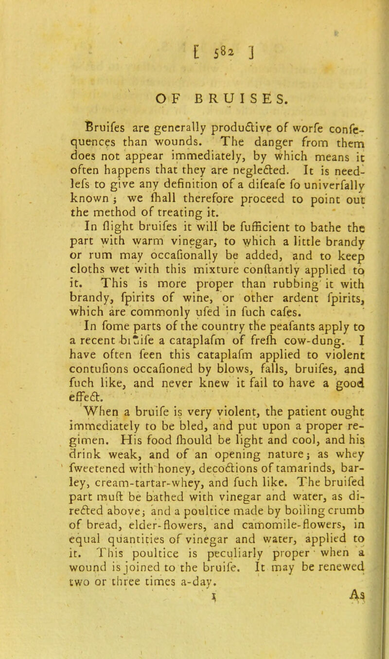 OF BRUISES. Bruifes are generally productive of worfe confe- quences than wounds. The danger from them does not appear immediately, by which means it often happens that they are neglected. It is need- lefs to give any definition of a difeafe fo univerfally known j we mall therefore proceed to point out the method of treating it. In flight bruifes it will be fufficient to bathe the part with warm vinegar, to which a little brandy or rum may occafionally be added, and to keep cloths wet with this mixture conftantly applied to it. This is more proper than rubbing it with brandy, fpirits of wine, or other ardent fpirits, which are commonly ufed in fuch cafes. In fome parts of the country the peafants apply to a recent biuife a cataplafm of frefh cow-dung. I have often feen this cataplafm applied to violent contufions occafioned by blows, falls, bruifes, and fuch like, and never knew it fail to have a good effect. When a bruife is very violent, the patient ought immediately to be bled, and put upon a proper re- gimen. His food fhould be light and cool, and his drink weak, and of an opening nature j as whey fweetened with honey, decoctions of tamarinds, bar- ley, cream-tartar-whey, and fuch like. The bruifed part rnuft be bathed with vinegar and water, as di- rected above j and a poultice made by boiling crumb of bread, elder-flowers, and camomile-flowers, in equal quantities of vinegar and water, applied to it. This poultice is peculiarly proper when a wound is joined to the bruife. It may be renewed two or three times a-day. ) As