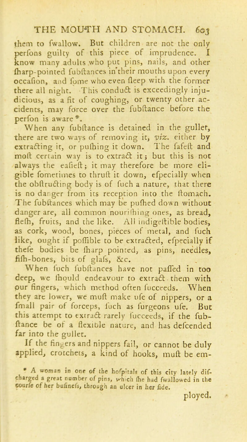 them to fwallow. But children are not the only perfons guilty of this piece of imprudence. I know many aduhs who put pins, nails, and other fharp-pointed fubftances in'their mouths upon every occafion, and fome who even fleep with the former there all night. This condu6t is exceedingly inju- dicious, as a fit of coughing, or twenty other ac- cidents, may force over the fubftance before the perfon is aware *. When any fubftance is detained in the gullef, there are two ways of removing it, viz. either by extracting it, or pulhing it down. The fafcft and moft certain way is to extract it; but this is not always the eaficft; it may therefore be more eli- gible fometimes to thruft it down, efpecially when the obftructing body is of fuch a nature, that there is no danger from its reception into the flomach. The fubftances which may be pufhed down without danger are, all common nourilhing ones, as bread, flelh, fruits, and the like. All indigestible bodies, as cork, wood, bones, pieces of metal, and fuch like, ought if poffible to be extracted, efpecially if thefe bodies be fharp pointed, as pins, needles, fifh-bones, bits of glafs, &c. When fuch fubftances have not paffed in too deep, we lhquld endeavour to extract them with, pur fingers, which method often fucceeds. When they are lower, we muft make ufe of nippers, or a fmall pair of forceps, fuch as furgeons ufe. But this attempt to extract rarely fucceeds, if the fub- ftance be of a flexible nature, and has defcended far into the gullet. If the fingers and nippers fail, or cannot be duly applied, crotchets, a kind of hooks, muft be em- • A woman in one of the hofpltals of this city lately dis- charged a great number of pins, Hiich (he had fwallowed in the courfe of her bufinefs, through an ulcer in her fide. ployed.