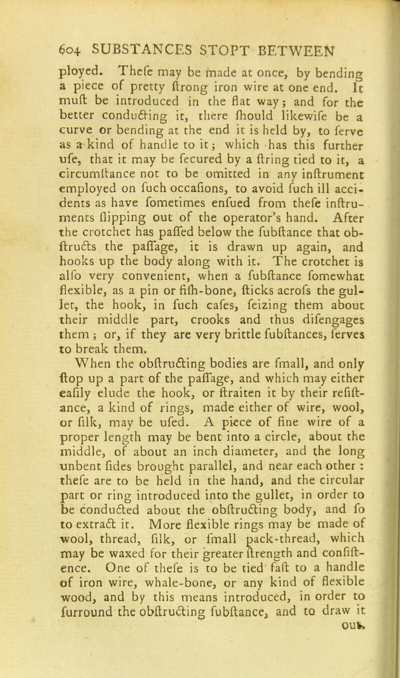 ployed. Thefc may be made at once, by bending a piece of pretty ftrong iron wire at one end. It muft be introduced in the flat way; and for the better conducting it, there mould likewife be a curve or bending at the end it is held by, to ferve as a kind of handle to it; which has this further ufe, that it may be fecured by a firing tied to it, a circumltance not to be omitted in any inftrument employed on fuch occafions, to avoid fuch ill acci- dents as have fometimes enfued from thefe inftru- ments flipping out of the operator's hand. After the crotchet has pafifed below the fubftance that ob- ftru6ls the paflfage, it is drawn up again, and hooks up the body along with it. The crotchet is alfo very convenient, when a fubftance fomewhat flexible, as a pin or filh-bone, fticks acrofs the gul- let, the hook, in fuch cafes, feizing them about their middle part, crooks and thus difengages them ; or, if they are very brittle fubftances, ferves to break them. When the obftru&ing bodies are fmall, and only (lop up a part of the paffage, and which may either eafily elude the hook, or ftraiten it by their refin- ance, a kind of rings, made either of wire, wool, or filk, may be ufed. A piece of fine wire of a proper length may be bent into a circle, about the middle, of about an inch diameter, and the long unbent fides brought parallel, and near each other : thefe are to be held in the hand, and the circular part or ring introduced into the gullet, in order to be conducted about the obftructing body, and fo to extract it. More flexible rings may be made of wool, thread, filk, or fmall pack-thread, which may be waxed for their greater ftrength and confid- ence. One of thefe is to be tied faft to a handle of iron wire, whale-bone, or any kind of flexible wood, and by this means introduced, in order to furround the obftructing fubftance, and to draw it out*