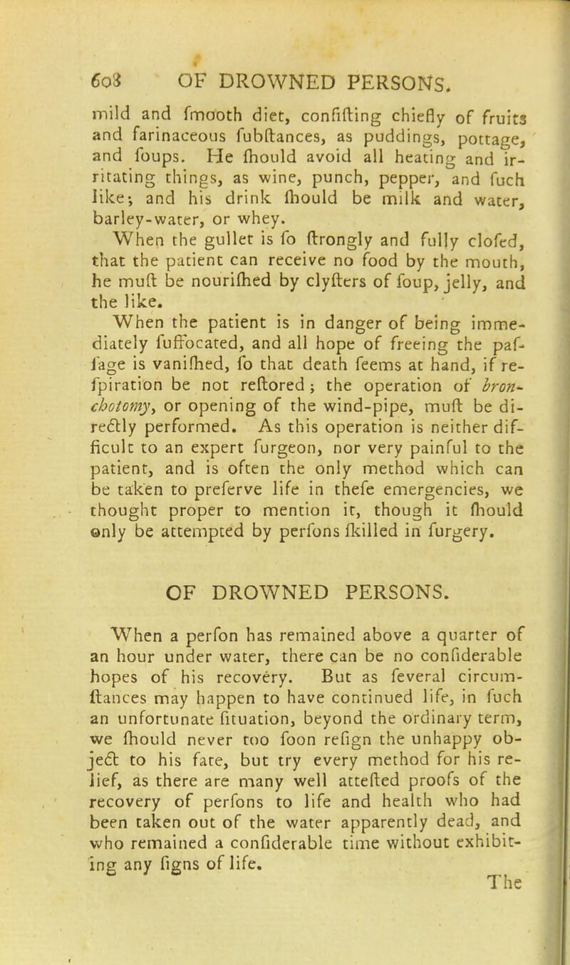 mild and fmooth diet, confiding chiefly of fruits and farinaceous fubftances, as puddings, pottage, and foups. He Ihould avoid all heating and ir- ritating things, as wine, punch, pepper, and fuch like-, and his drink Ihould be milk and water, barley-water, or whey. When the gullet is fo ftrongly and fully clofed, that the patient can receive no food by the mouth, he muft be nouriftied by clyfters of foup, jelly, and the like. When the patient is in danger of being imme- diately fuffocated, and all hope of freeing the paf- Jage is vanifhed, fo that death feems at hand, if re- fpiration be not reftored; the operation of bron~ cbotomy, or opening of the wind-pipe, muft be di- rectly performed. As this operation is neither dif- ficult to an expert furgeon, nor very painful to the patient, and is often the only method which can be taken to preferve life in thefe emergencies, we thought proper to mention it, though it fhould only be attempted by perfons fkilled in furgery. OF DROWNED PERSONS. When a perfon has remained above a quarter of an hour under water, there can be no confiderable hopes of his recovery. But as feveral circum- ftances may happen to have continued life, in fuch an unfortunate fituation, beyond the ordinary term, we fhould never too foon refign the unhappy ob- ject to his fate, but try every method for his re- lief, as there are many well attefted proofs of the recovery of perfons to life and health who had been taken out of the water apparently dead, and who remained a confiderable time without exhibit- ing any figns of life.