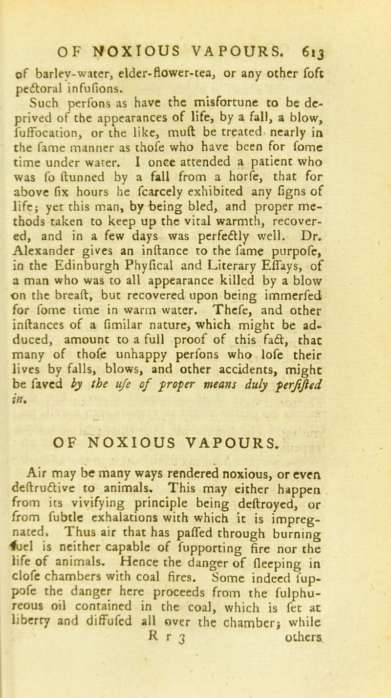 of barley-water, elder-flower-tea, or any other foft pectoral infufions. Such perfons as have the misfortune to be de- prived of the appearances of life, by a fall, a blow, fuffbcation, or the like, muft be treated nearly in the fame manner as thofe who have been for fome time under water. I once attended a patient who was fo ftunned by a fall from a horfe, that for above fix hours he fcarcely exhibited any figns of life; yet this man, by being bled, and proper me- thods taken to keep up the vital warmth, recover- ed, and in a few days was perfectly well. Dr. Alexander gives an inftance to the fame purpofe, in the Edinburgh Phyfical and Literary Effays, of a man who was to all appearance killed by a blow on the breaft, but recovered upon being immerfed for fome time in warm water. Thefe, and other inftances of a fimilar nature, which might be ad- duced, amount to a full proof of this fact, that many of thofe unhappy perfons who lofe their lives by falls, blows, and other accidents, might be faved by the ufe of $rofier means duly perjtfted in, OF NOXIOUS VAPOURS. Air may be many ways rendered noxious, or even deftru&ive to animals. This may either happen from its vivifying principle being deftroyed, or from fubtle exhalations with which it is impreg- nated» Thus air that has pafTed through burning fuel is neither capable of fupporting fire nor the life of animals. Hence the danger of fleeping in clofe chambers with coal fires. Some indeed fup- pofe the danger here proceeds from the fulphu- reous oil contained in the coal, which is fet at liberty and diffufed all over the chamber} while R r 3 others