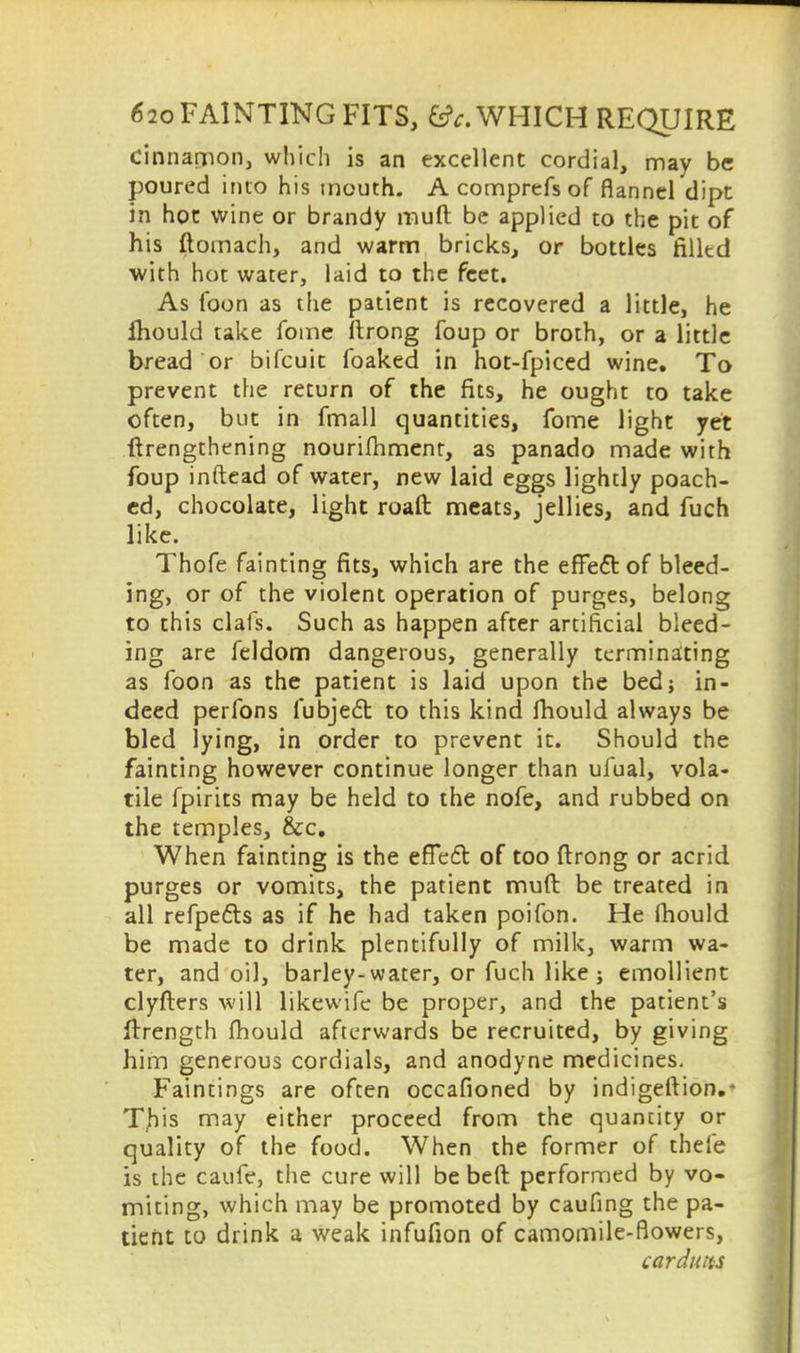 cinnamon, which is an excellent cordial, may be poured into his mouth. A comprefs of flannel dipt in hot wine or brandy muft be applied to the pit of his ftomach, and warm bricks, or bottles filltd with hot water, laid to the feet. As foon as the patient is recovered a little, he Ihould take fome ftrong foup or broth, or a little bread or bifcuit foaked in hot-fpiced wine. To prevent the return of the fits, he ought to take often, but in fmall quantities, fome light yet (lengthening nourishment, as panado made with foup inftead of water, new laid eggs lightly poach- ed, chocolate, light roaft meats, jellies, and fuch like. Thofe fainting fits, which are the eflfeftof bleed- ing, or of the violent operation of purges, belong to this clafs. Such as happen after artificial bleed- ing are feldom dangerous, generally terminating as foon as the patient is laid upon the bed; in- deed perfons fubjecl: to this kind mould always be bled lying, in order to prevent it. Should the fainting however continue longer than ufual, vola- tile fpirits may be held to the nofe, and rubbed on the temples, &c. When fainting is the effefl of too ftrong or acrid purges or vomits, the patient muft be treated in all refpe&s as if he had taken poifon. He fhould be made to drink plentifully of milk, warm wa- ter, and oil, barley-water, or fuch like j emollient clyfters will likewife be proper, and the patient's ftrength fhould afterwards be recruited, by giving him generous cordials, and anodyne medicines. Faintings are often occafioned by indigeftion.* T,his may either proceed from the quantity or quality of the food. When the former of thele is the caufe, the cure will be beft performed by vo- miting, which may be promoted by caufing the pa- tient to drink a weak infufion of camomile-flowers, car duns