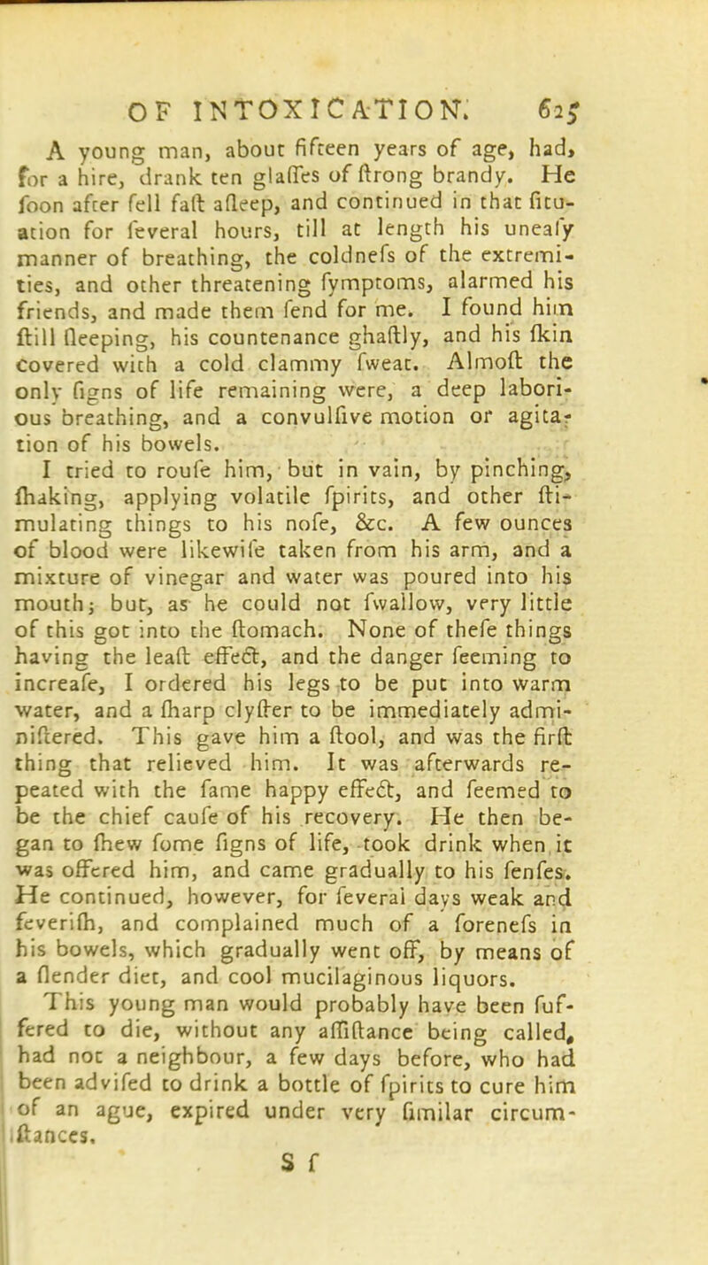 A young man, about fifteen years of age, had, for a hire, drank ten glaffes of ftrong brandy. He foon after fell faft afleep, and continued in that fix- ation for feveral hours, till at length his uneafy manner of breathing, the coldnefs of the extremi- ties, and other threatening fymptoms, alarmed his friends, and made them fend for me. I found him ftill fieeping, his countenance ghaftly, and his fkin covered with a cold clammy fweat. Almoft the only figns of life remaining were, a deep labori- ous breathing, and a convulfive motion or agita? tion of his bowels. I tried to roufe him, but in vain, by pinching, making, applying volatile fpirits, and other fti- mulating things to his nofe, &c. A few ounces of blood were likewife taken from his arm, and a mixture of vinegar and water was poured into his mouth; but, as he could not fwallow, very little of this got into the ftomach. None of thefe things having the lead effect, and the danger feeming to increafe, I ordered his legs to be put into warm water, and a fharp clyfter to be immediately admi- niftered. This gave him a ftool, and was the firfb thing that relieved him. It was afterwards re- peated with the fame happy effedt, and feemed to be the chief caufe of his recovery. He then be- gan to mew fome figns of life, took drink when it was offered him, and came gradually to his fenfes. He continued, however, for feverai days weak and feverifh, and complained much of a forenefs in his bowels, which gradually went off, by means of a fiender diet, and cool mucilaginous liquors. This young man would probably have been fuf- fered to die, without any affiftance being called, had not a neighbour, a few days before, who had been advifed to drink a bottle of fpirits to cure him of an ague, expired under very fimilar circum- iftances. S f