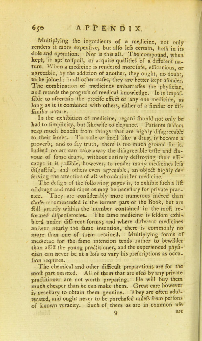 Multiplying the ingredients of a medicine, not only renders it more expenlive, but alfo lefs certain, both in its dofe and operation. Nor is this all. The compound, when Jcepf, Is apt to fpoil, or acquire qualities of a different na- ture. When a medicine is rendered more fafe, efficacious, or agreeable, by the addition of another, they ought, no doubt, to be joined in all other cafes, they are better kept afunder. The combination of medicines embarraffes the phyhcian, and retards the progrefs of medical knowledge. It is impof- fible to afcertain the precife effect of any one medicine, as long as it is combined with others, either of a fimilar or dif- fimiJar nature. In the exhibition of medicine, regard fhould not only be had to fimplicity, but likewife to elegance. Patients feldom reap much benefit from things that are highly difagreeable to their fenfes. To tafte or fmell like a drug, is become a proverb; and to fay truth, there is too much ground for it. Indeed no art can take away the difagreeable tafte and fla- vour of fome drugs, without entirely deftroying their effi- cacy: it is poffible, however, to render many medicines lefs cJifguftfuf, and others even agreeable; an object highly de- fervrng the attention of all who adminifter medicine. The defign of the following pages is, to exhibit fuch a lift of drugs and medicines as may be neceffary for private prac- tice. They are confider:.bly more numerous indeed than thofs .^ commended in the termer part of the Book, but are ffil! greatly within the number contained in the moft re- formed difpenfetorie*. The fame medicine is feldom exhi- bited under different forms; and where different medicines anfwer nearly the fame intention, there is commonly no more than one of ttiem .etained. Multiplying forms of ipedtcine for the fame intention tends rather to bewilder than affift the young practitioner, and the experienced phyfi- cian can never be at a lofs to vary his prefcriptions 2s occa- &on requires. The chemical and other difficult preparations are for the moft part omitted. AH of them that are ufed by any private practitioner are not worth preparing. He will buy them much cheaper than he can make them. Great care however is neceffary to obtain them genuine. They are often adul- terated, and ought never to be purchafed unlefs from perfons of known veracity. Such of them as are in common ufe a arc