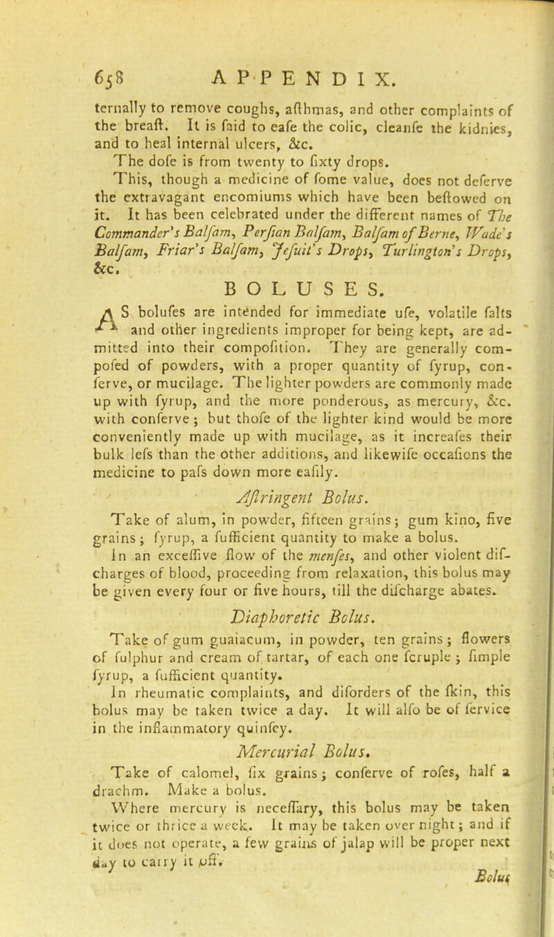 ternally to remove coughs, afthmas, and other complaints of the breaft. It is faid to eafe the colic, cleanfe the kidnies, and to heal internal ulcers, &c. The dofe is from twenty to fixty drops. This, though a medicine of fome value, does not deferve the extravagant encomiums which have been beftowed on it. It has been celebrated under the different names of The Commander's Balfam, Perfian Balfa?n, Balfam of Berne, TFades Balfam, Friar's Balfam, Jefuit's Drops, Turlington's Drops, &c. BOLUSES. j\ S bolufes are intended for immediate ufe, volatile falts * and other ingredients improper for being kept, are ad- mitted into their compofition. They are generally com- pofed of powders, with a proper quantity of fyrup, con- ferve, or mucilage. The lighter powders are commonly made up with fyrup, and the more ponderous, as mercury, &cc. with conferve; but thofe of the lighter kind would be more conveniently made up with mucilage, as it increafes their bulk lefs than the other additions, and likewife occafions the medicine to pafs down more eafily. djlrihgent Bolus. Take of alum, in powder, fifteen grains; gum kino, five grains; fyrup, a fufficient quantity to make a bolus. In an exceffive flow of the menfes, and other violent dif- charges of blood, proceeding from relaxation, this bolus may be given every four or five hours, till the difcharge abates. Diaphoretic Bolus. Take of gum guaiacum, in powder, ten grains; flowers of fulphur and cream of tartar, of each one fcruple ; fimple fyrup, a fufficient quantity. In rheumatic complaints, and diforders of the fkin, this bolus may be taken twice a day. It will alfo be of fervice in the inflammatory quinfey. Mercurial Bolus. Take of calomel, fix grains; conferve of rofes, half a drachm. Make a bolus. Where mercury is necefTary, this bolus may be taken twice or thi ice a week. It may he taken over night; and if it does not operate, a few grains of jalap will be proper next flay to cany it jufi. } Bolu<