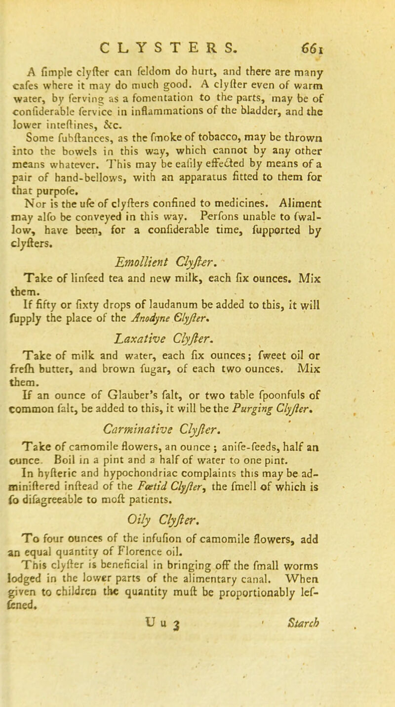 CLYSTERS. A fimple clyfter can feldom do hurt, and there are many- cafes where it may do much good. A clyfter even of warm water, by ferving as a fomentation to the parts, may be of confiderable fervice in inflammations of the bladder, and the lower inteftines, &c. Some fuhftances, as the fmoke of tobacco, may be thrown into the bowels in this way, which cannot by any other means whatever. This may be ealily effe&ed by means of a pair of hand-bellows, with an apparatus fitted to them for that purpofe. Nor is the ufe of clyfters confined to medicines. Aliment may alfo be conveyed in this way. Perfons unable to fwal- low, have been, for a confiderable time, fupported by clyfters. Emollient Clyfter. Take of linfeed tea and new milk, each fix ounces. Mix them. If fifty or fixty drops of laudanum be added to this, it will fupply the place of the Anodyne Clyfter. Laxative Clyfter. Take of milk and water, each fix ounces; fweet oil or frefh butter, and brown fugar, of each two ounces. Mix them. If an ounce of Glauber's fait, or two table fpoonfuls of common fait, be added to this, it will be the Purging Clyfter, Carminative Clyfter. Take of camomile flowers, an ounce ; anife-feeds, half an ounce. Boil in a pint and a half of water to one pint. In hyfteric and hypochondriac complaints this maybe ad- miniftered inftead of the Foetid Clyfter, the fmell of which is fo difagreeable to moft patients. Oily Clyfter. To four ounces of the infufion of camomile flowers, add an equal quantity of Florence oil. This clyfter is beneficial in bringing off the fmall worms lodged in the lower parts of the alimentary canal. When given to children the quantity muft be proportionably lef- fened. U u 3 - Starch