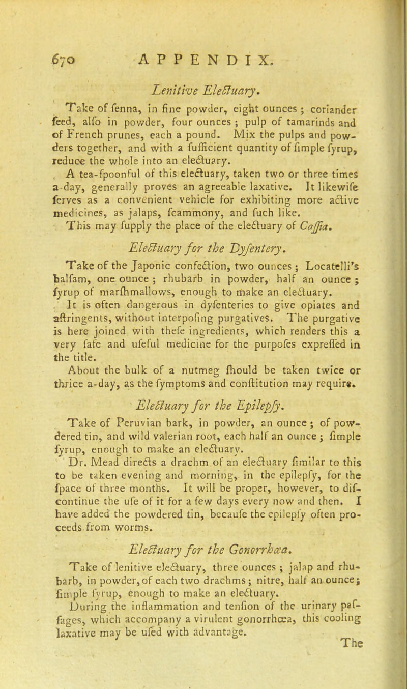 Lenitive Elebluary. Take of fenna, in fine powder, eight ounces ; coriander feed, alfo in powder, four ounces ; pulp of tamarinds and of French prunes, each a pound. Mix the pulps and pow- ders together, and with a fufficient quantity of fimple fyrup, leduoe the whole into an electuary. A tea-fpoonful of this electuary, taken two or three times a day, generally proves an agreeable laxative. It likewife ferves as a convenient vehicle for exhibiting more active medicines, as jalaps, fcammony, and fuch like. This may fupply the place of the electuary of Cajfia. Electuary for the Dyfentery. Take of the Japonic confection, two ounces ; Locatelli's fcalfam, one ounce ; rhubarb in powder, half an ounce ; fyrup of marfhmallows, enough to make an ele£iuary. It is often dangerous in dyfenteries to give opiates and aftringents, without interpofing purgatives. The purgative is here joined with thefe ingredients, which renders this a very fate and ufeful medicine for the purpofes exprefled in the title. About the bulk of a nutmeg fhould be taken twice or thrice a-day, as the fymptoms and conftitution may require. EletJuary for the Epilepfy. Take of Peruvian bark, in powder, an ounce; of pow- dered tin, and wild valerian root, each half an ounce j fimple fyrup, enough to make an electuary. Dr. Mead directs a drachm of an electuarv fimilar to this to be taken evening and morning, in the epilepfy, for the fpace of three months. It will be proper, however, to dif- continue the ufe of it for a few days every now and then. I have added the powdered tin, becaufe the epilepfy often pro- ceeds, from worms. Electuary for the Gonorrhoea. Take of lenitive electuary, three ounces ; jalap and rhu- barb, in powdcr,of each two drachms; nitre, half an ounce; fimple fyrup, enough to make an electuary. During the inflammation and tenfion of the urinary paf- fages, which accompany a virulent gonorrhoea, this cooling laxative may be ufed with advantage. The