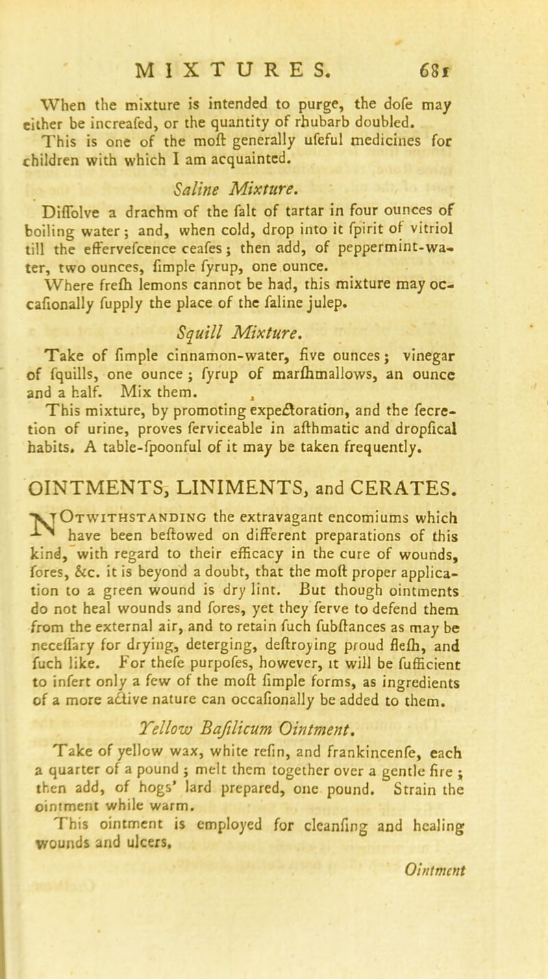 When the mixture is intended to purge, the dofe may either be increafed, or the quantity of rhubarb doubled. This is one of the moft generally ufeful medicines for children with which I am acquainted. Saline Mixture. Diflblve a drachm of the fait of tartar in four ounces of boiling water; and, when cold, drop into it fpirit of vitriol till the effervefcence ceafes; then add, of peppermint-wa. ter, two ounces, fimple fyrup, one ounce. Where frefh lemons cannot be had, this mixture may oc- cafionally fupply the place of the faline julep. Squill Mixture. Take of fimple cinnamon-water, five ounces; vinegar of fquills, one ounce ; fyrup of marflimallows, an ounce and a half. Mix them. , This mixture, by promoting expectoration, and the fecre- tion of urine, proves ferviceable in afthmatic and dropfical habits. A table-fpoonful of it may be taken frequently. OINTMENTS, LINIMENTS, and CERATES. VJOtwithstanding the extravagant encomiums which have been beftowed on different preparations of this kind, with regard to their efficacy in the cure of wounds, fores, &c. it is beyond a doubt, that the moft proper applica- tion to a green wound is dry lint. But though ointments do not heal wounds and fores, yet they ferve to defend them from the external air, and to retain fuch fubftances as may be necefTary for drying, deterging, deftroying proud flefh, and fuch like. For thefe purpofes, however, it will be fufficient to infert only a few of the moft fimple forms, as ingredients of a more active nature can occafionally be added to them. Yellow Bafilicum Ointment. Take of yellow wax, white refin, 2nd frankincenfe, each a quarter of a pound ; melt them together over a gentle fire j then add, of hogs' lard prepared, one pound. Strain the ointment while warm. This ointment is employed for clcanfing and healing wounds and ulcers.