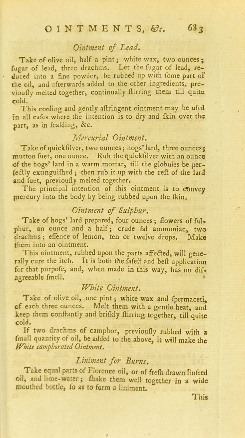 Ointment of Lead. Take of olive oil, half a pint; white wax, two ounces ; fugar of lead, three drachms. Let the fugar of lead, re- duced into a fine powder, be rubbed up with fome part of the oil, and afterwards added to the other ingredients, pre- vioufly melted together, continually ftirring them till quits cold. This cooling and gently aftringent ointment may be ufed in all cafes where the intention is to dry and fkin over the part, as in fcalding, &c. Mercurial Ointment. Take of quickfilver, two ounces; hogs' lard, three ounces; mutton fuet, one ounce. Rub the quickfilver with an ounce of the hogs' lard in a warm mortar, till the globules be per- fectly extinguifhed ; then rub it up with the reft of the lard and fuet, previoufly melted together. The principal intention of this ointment is to cTmvey mercury into the body by being rubbed upon the fkin. Ointment of Sulphur. Take of hogs' lard prepared, four ounces; flowers of ful- phur, an ounce and a half; crude fal ammoniac, two drachms; efience of lemon, ten or twelve drops. Make them into an ointment. This ointment, rubbed upon the parts affected, will gene- rally cure the itch. It is both the fafeft and beft application for that purpofe, and, when made in this way, has no dif- agreeable fmell. « White Ointment. Take of olive oil, one pint; white wax and fpermaceti, of each three ounces. Melt them with a gentle heat, and keep them conftantly and brifkly ftirring together, till quite cold. If two drachms of camphor, previoufly rubbed with a fmall quantity of oil, be added to the above, it will make the White camphorated Ointment. Liniment for Burns. Take equal parts of Florence oil, or of frefh drawn Tinfeed oil, and lime-water; fhakc them well together in a wide mouthed bottle, fo as to form a liniment. This