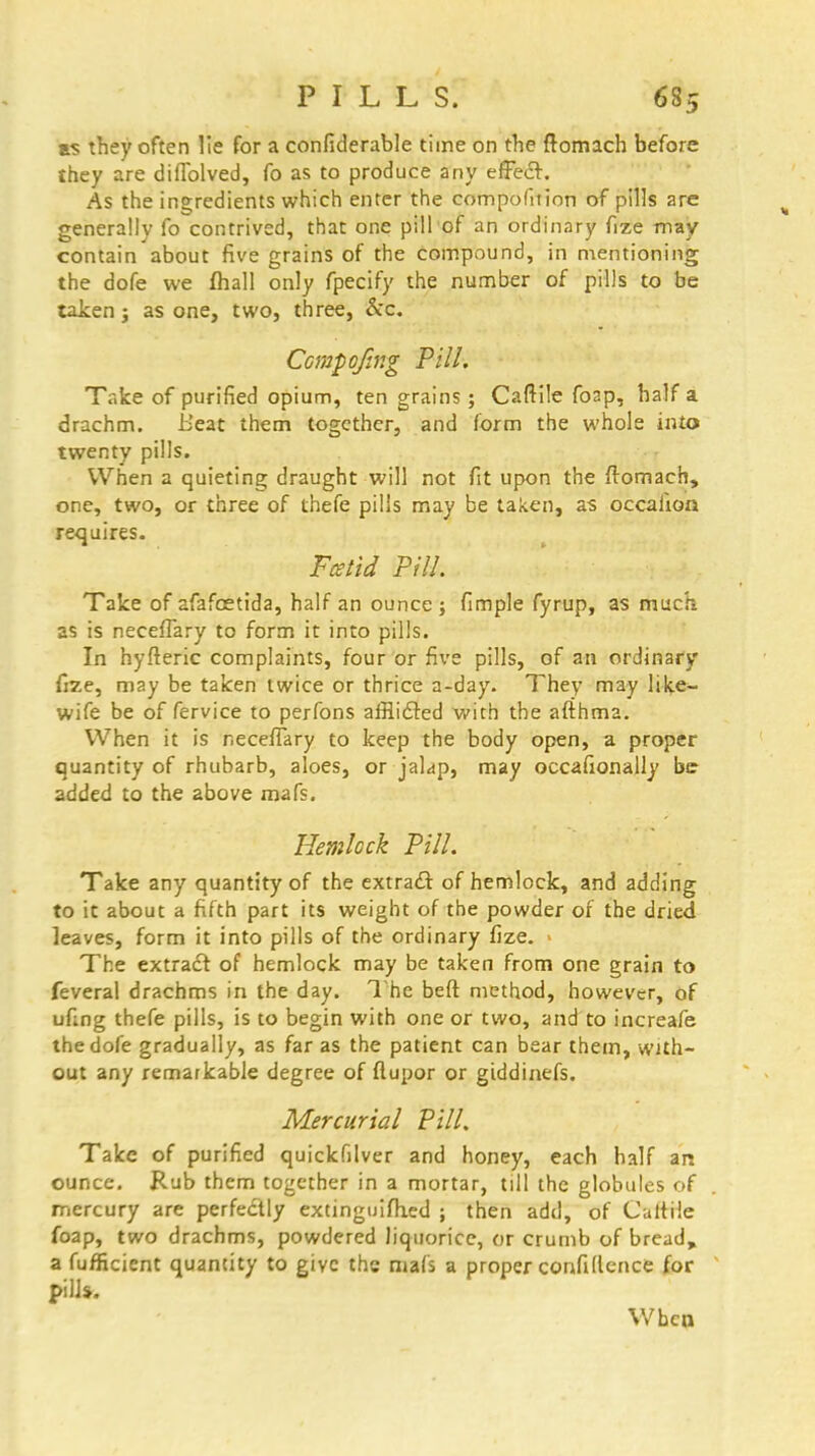 as they often lie for a confiderable time on the ftomach before they are diflblved, fo as to produce any effect. As the ingredients which enter the competition of pills are generally fo contrived, that one pill of an ordinary fize may contain about five grains of the compound, in mentioning the dofe we fhall only fpecify the number of pills to be taken j as one, two, three, &c. Ccmpofing Pill. Take of purified opium, ten grains; Caftile foap, half a drachm. Heat them together, and form the whole into twenty pills. When a quieting draught will not fit upon the ftomaeh, one, two, or three of thefe pills may be taken, as occahoa requires. Fetid Pill. Take of afafoetida, half an ounce ; fimple fyrup, as much as is neceflary to form it into pills. In hyfteric complaints, four or five pills, of an ordinary fize, may be taken twice or thrice a-day. They may like- wife be of fervice to perfons afflicted with the afthma. When it is necefTary to keep the body open, a proper quantity of rhubarb, aloes, or jalap, may occafionally be added to the above mafs. Hemlock Pill. Take any quantity of the extract of hemlock, and adding to it about a fifth part its weight of the powder of the dried leaves, form it into pills of the ordinary fize. ■ The extract of hemlock may be taken from one grain to feveral drachms in the day. The bed: method, however, of ufing thefe pills, is to begin with one or two, and to increafe the dofe gradually, as far as the patient can bear them, with- out any rematkable degree of flupor or giddinefs. Mercurial Pill. Take of purified quickfilver and honey, each half an ounce. Rub them together in a mortar, till the globules of mercury are perfectly extinguifhed ; then add, of CtrftHe foap, two drachms, powdered liquorice, or crumb of bread, a fufficient quantity to give ths mafs a proper confidence for pilJ*. When