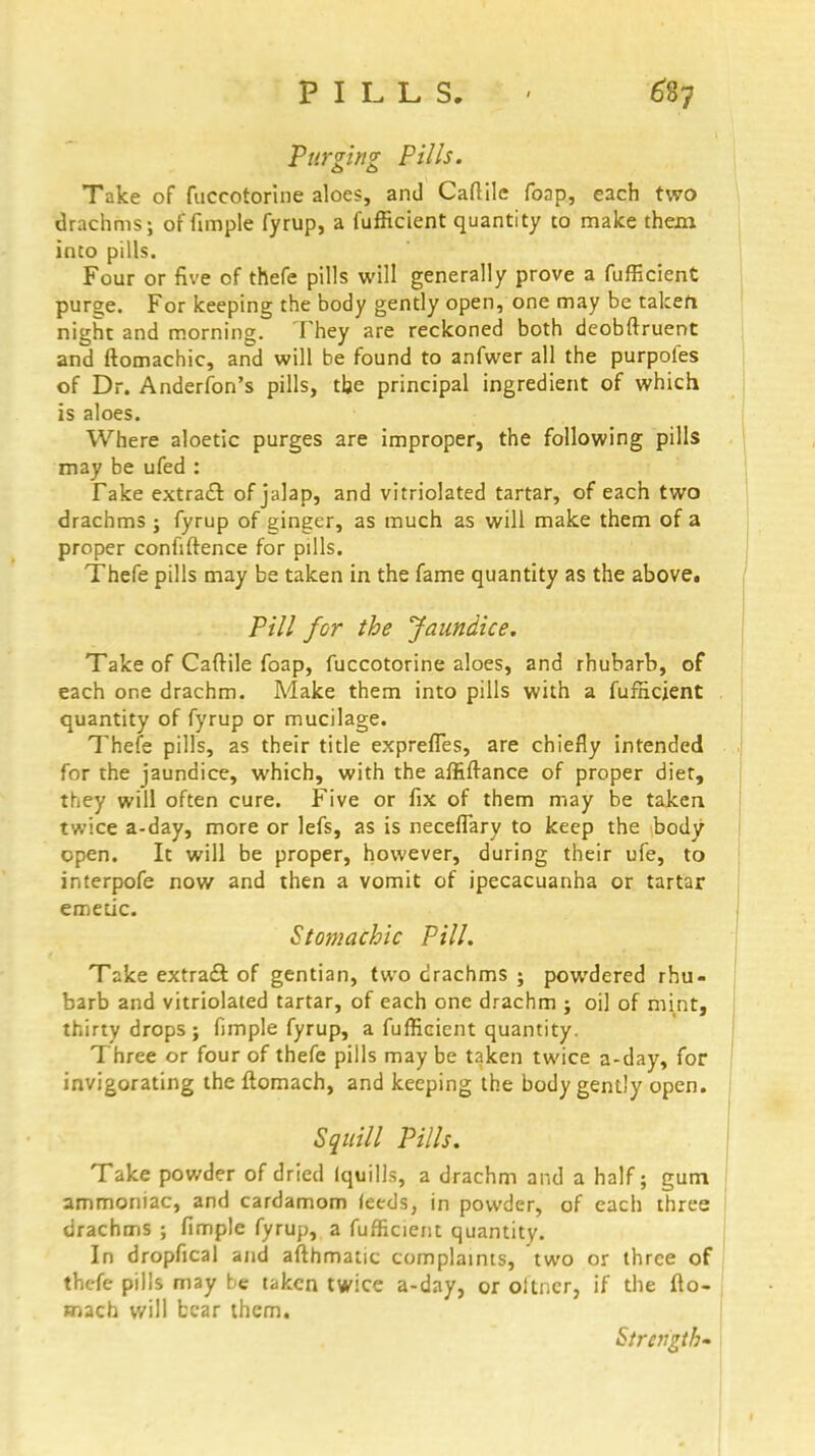 Purging Pills. Take of fuccotorine aloes, and Caftilc foap, each two drachms; of fimple fyrup, a fufficient quantity to make them into pills. Four or five of thefe pills will generally prove a fufficient purge. For keeping the body gently open, one may be takefi night and morning. They are reckoned both deobftruent and ftomachic, and will be found to anfwer all the purpofes of Dr. Anderfon's pills, the principal ingredient of which is aloes. Where aloetic purges are improper, the following pills may be ufed : Take extract of jalap, and vitriolated tartar, of each two drachms ; fyrup of ginger, as much as will make them of a proper confidence for pills. Thefe pills may be taken in the fame quantity as the above. Pill for the Jaundice. Take of Caftile foap, fuccotorine aloes, and rhubarb, of each one drachm. Make them into pills with a fufficient quantity of fyrup or mucilage. Thefe pills, as their title exprefles, are chiefly intended for the jaundice, which, with the affiffance of proper diet, they will often cure. Five or fix of them may be taken twice a-day, more or lefs, as is neceflary to keep the body open. It will be proper, however, during their ufe, to interpofe now and then a vomit of ipecacuanha or tartar emetic. Stomachic Pill. Take extract of gentian, two drachms ; powdered rhu- barb and vitriolated tartar, of each one drachm ; oil of mint, thirty drops ; fimple fyrup, a fufficient quantity. Three or four of thefe pills may be taken twice a-day, for invigorating the ftomach, and keeping the body gently open. Squill Pills. Take powder of dried (quills, a drachm and a half; gum ammoniac, and cardamom feeds, in powder, of each three drachms ; fimple fyrup, a fufficient quantity. In dropfical and afthmatic complaints, two or three of thefe pills may be taken twice a-day, or oitner, if the fto- mach will bear them. Strength-