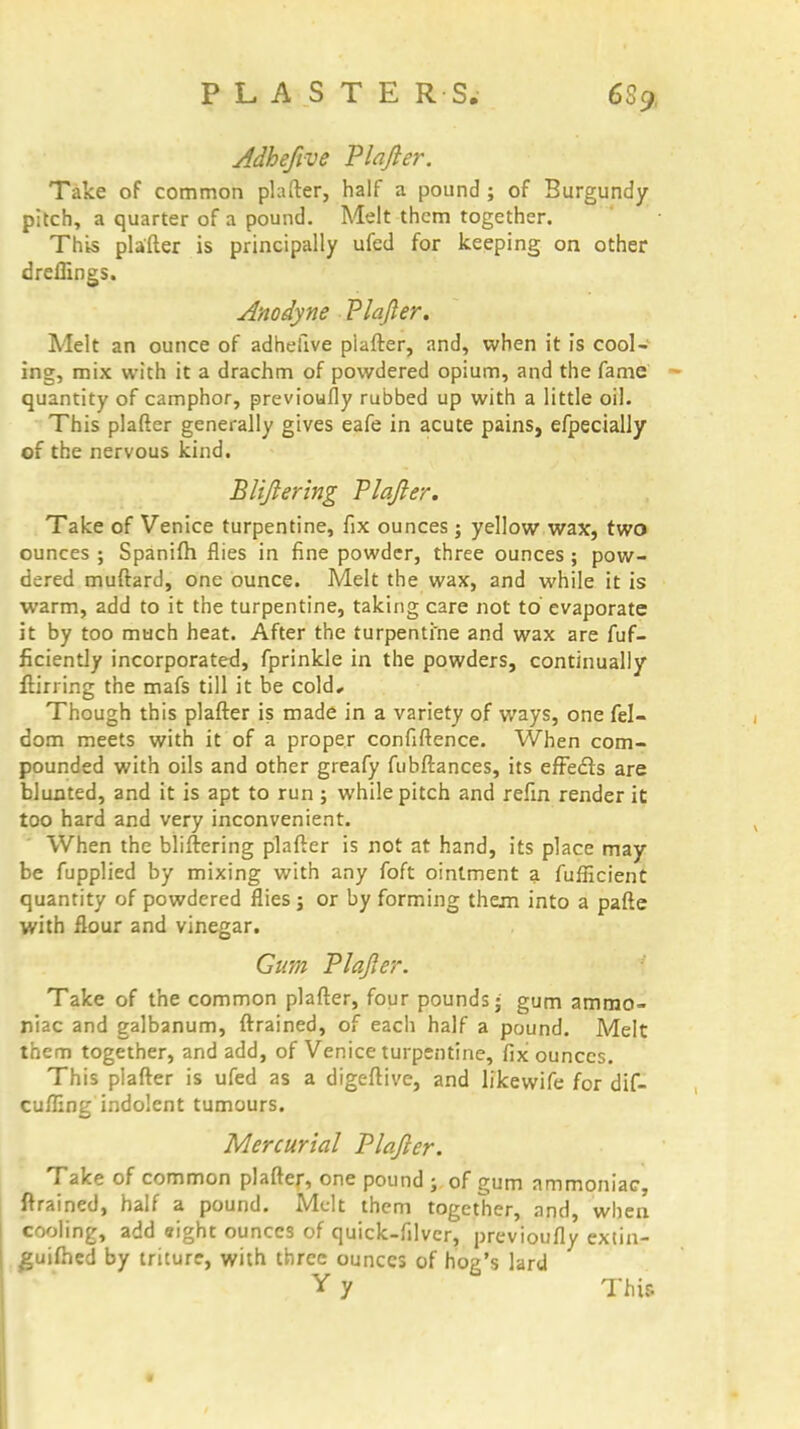 Adhefive Plajler. Take of common piafter, half a pound ; of Burgundy pitch, a quarter of a pound. Melt them together. This piafter is principally ufed for keeping on other dreflings. Anodyne Plajler. Melt an ounce of adhefive piafter, and, when it is cool- ing, mix with it a drachm of powdered opium, and the fame quantity of camphor, previoufly rubbed up with a little oil. This piafter generally gives eafe in acute pains, efpecially of the nervous kind. Blijlering Plajler. Take of Venice turpentine, fix ounces ; yellow wax, two ounces ; Spanifh flies in fine powder, three ounces ; pow- dered muftard, one ounce. Melt the wax, and while it is warm, add to it the turpentine, taking care not to evaporate it by too much heat. After the turpentine and wax are fuf- ficiently incorporated, fprinkle in the powders, continually ftirring the mafs till it be cold. Though this piafter is made in a variety of ways, one fel- dom meets with it of a proper confidence. When com- pounded with oils and other greafy fubftances, its effects are blunted, and it is apt to run ; while pitch and refin render it too hard and very inconvenient. When the bliftering piafter is not at hand, its place may be fupplied by mixing with any foft ointment a fufficient quantity of powdered flies 5 or by forming them into a pafte with flour and vinegar. Gum Plajler. Take of the common piafter, four pounds; gum ammo- niac and galbanum, (trained, of each half a pound. Melt them together, and add, of Venice turpentine, fix ounces. This piafter is ufed as a digeftive, and likewife for dif- cufling indolent tumours. Mercurial Plajler. Take of common piafter, one pound ; of gum ammoniac, ftrained, half a pound. Melt them together, and, when cooling, add eight ounces of quick-filver, previoufly extin- guifhed by triture, with three ounces of hog's lard Y y This