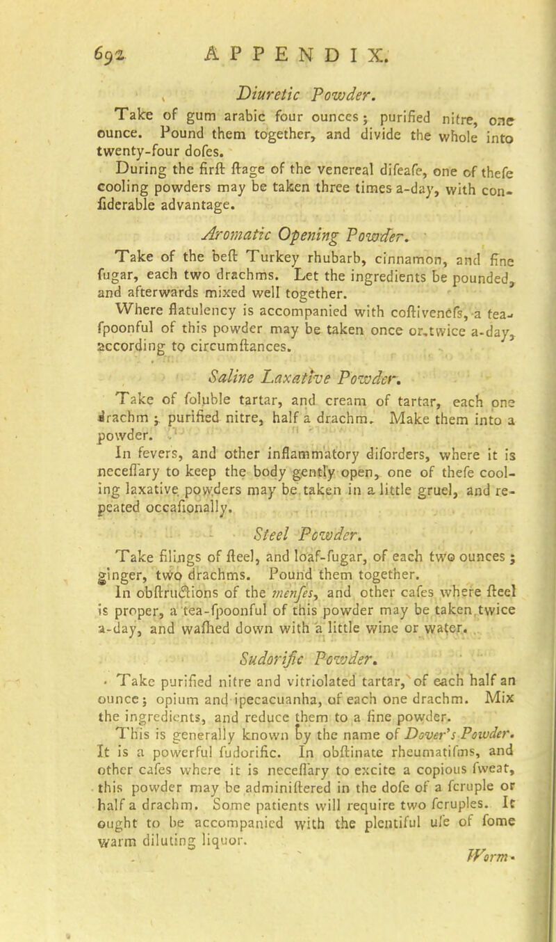 Diuretic Powder. Take of gum arabic four ounces ; purified nitre, one ounce. Pound them together, and divide the whole into twenty-four dofes. During the firft ftage of the venereal difeafe, one of thefe cooling powders may be taken three times a-day, with con- fiderable advantage. Aromatic Opening Powder. Take of the beft Turkey rhubarb, cinnamon, and fine fugar, each two drachms. Let the ingredients be pounded, and afterwards mixed well together. Where flatulency is accompanied with coftivenefs, a tea- fpoonful of this powder may be taken once or,twice a-day, according to circumftances. Saline Laxative Powder. Take of foluble tartar, and cream of tartar, each one drachm j purified nitre, half a drachm. Make them into a powder. In fevers, and other inflammatory diforders, where it is necefiary to keep the body gently open, one of thefe cool- ing laxative powders may be taken in a little gruel, and re- peated occafionally. Si eel Pozvder. Take filings of fleel, and loaf-fugar, of each two ounces ; ginger, two drachms. Pound them together. In obftruclions of the vienfes^ and other cafes where fteel is proper, a tea-fpoonful of this powder may be taken,twice a-day, and waflied down with a little wine or wa(.er. Sudorific Powder. ' • Take purified nitre and vitriolated tartar, of each half an ounce j opium and ipecacuanha, of each one drachm. Mix the ingredients, and reduce them to a fine powder. This is generally known by the name of Dover's Powder. It is a powerful fudorific. In obftinate rheumatifms, and other cafes where it is necefiary to excite a copious fweat, this powder may be adminifiered in the dofe of a fcruple or half a drachm. Some patients will require two fcruples. It ought to be accompanied with the plentiful ul'e of fome warm diluting liquor. Worm •