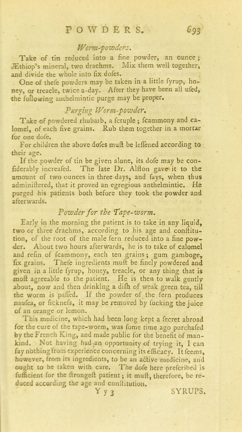 Worm-powders. Take of tin reduced into a fine powder, an ounce ; /Ethiop's mineral, two drachms. Mix them well together, and divide the whole into fix dofes. One of thefe powders may be taken in a little fyrup, ho- ney, or treacle, twice a-day. After they have been all ufed, the following anthelmintic purge may be proper. Purging fForm-powder. Take of powdered rhubarb, a fcruple ; fcammony and ca- lomel, of each five grains. Rub them together in a mortar for one dofe. For children the above dofes muft be leflened according to their age. If the powder of tin be given alone, its dofe may be con- fiderably increafed. The late Dr. Alfton gave it to the amount of two ounces in three days, and fays, when thus adminiftered, that it proved an egregious anthelmintic. He purged his patients both before they took the powder and afterwards. > Powder for the Tape-worm. Early in the morning the patient is to take in any liquid, two or three drachms, according to his age and conftitu- tion, of the root of the male fern reduced into a fine pow- der. About two hours afterwards, he is to take of calomel and refin of fcammony, each ten grains ; gum gamboge, fix grains. Thefe ingredients muft be finely powdered and given in a little fyrup, honey, treacle, or any thing that is mod agreeable to the patient. He is then to walk gently about, now and then drinking a difh of weak green tea, till the worm is patted. If the powder of the fern produces naufea, or ficknefs, it may be removed by fucking the juice of an orange or lemon. This medicine, which had been long kept a fecret abroad for the cure of the tape-worm, was fome time ago purchafed by the French King, and made public for the benefit of man- kind. Not having had an opportunity of trying it, I can fay nothing from experience concerning its efficacy. It fcems, however, from its ingredients, to be an active medicine, and ought to be taken with care. The dofe here prescribed is fufficient for the ftrongeft patient; it mutt, therefore, be re- duced according the age and conUitution. Y y 3 SYRUPS.