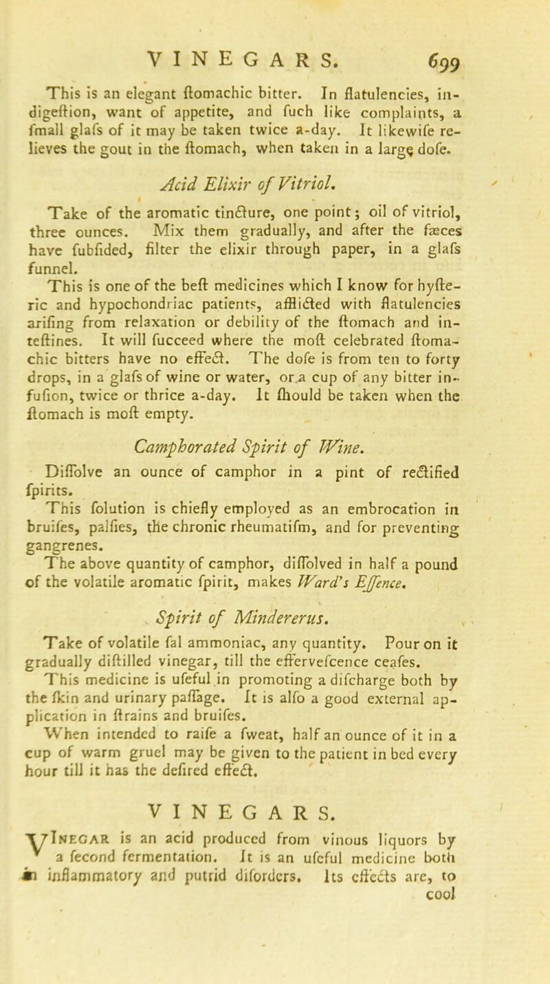 This is an elegant ftomachic bitter. In flatulencies, in- digeftion, want of appetite, and fuch like complaints, a fmall glafs of it may be taken twice a-day. It likewife re- lieves the gout in the ftomach, when taken in a large, dofe. Acid Elixir of Vitriol. Take of the aromatic tin£ture, one point; oil of vitriol, three ounces. Mix them gradually, and after the fasces have fubfided, filter the elixir through paper, in a glafs funnel. This is one of the beft medicines which I know for hyfte- ric and hypochondriac patients, afflifted with flatulencies arifing from relaxation or debility of the ftomach and in- teftines. It will fucceed where the moft celebrated ftoma- chic bitters have no efFeiSt. The dofe is from ten to forty drops, in a glafs of wine or water, or.a cup of any bitter in- fufion, twice or thrice a-day. It fhould be taken when the ftomach is moft empty. Camphorated Spirit of TVine. Diflblve an ounce of camphor in a pint of rectified fpirits. This folution is chiefly employed as an embrocation in bruifes, palfies, the chronic rheumatifm, and for preventing gangrenes. The above quantity of camphor, diflolved in half a pound of the volatile aromatic fpirit, makes Ward's EJfence. Spirit of Mindererus. Take of volatile fal ammoniac, any quantity. Pour on it gradually diftilled vinegar, till the effervefcence ceafes. This medicine is ufeful in promoting adifcharge both by the fkin and urinary pafTage, It is alfo a good external ap- plication in ftrains and bruifes. When intended to raife a fweat, half an ounce of it in a cup of warm gruel may be given to the patient in bed every hour till it has the defired efte£r. VINEGARS. T7Inegar is an acid produced from vinous liquors by v a fecond fermentation. It is an ufeful medicine both m inflammatory and putrid difordcrs. Its effects are, to cool
