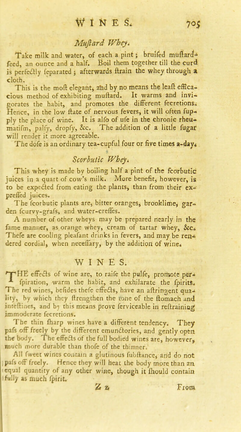 Mufiard Whey. Take milk and water, of each a pint; bruifed muftard'- feed, an ounce and a half. Boil them together till the curd is perfectly feparated j afterwards ftrain the whey through a cloch. This is the moft elegant, afid by no means the leaft effica- cious method of exhibiting muftard. It warms and invi- gorates the habit, and promotes the different fecretions. Hence, in the low ftate of nervous fevers, it will often fup- ply the place of wine. It is alfo of ufe in the chronic rheu- matifm, pally, dropfy, &c. The addition of a little fugar will render it more agreeable. The dofe is an ordinary tea-cupful four or five times a-day* Scorbutic Wbeyi This whey is made by boiling half a pint of the fcorbutic juices in a quart of cow's milk. More benefit, however, is to be expected from eating the plants, than from their ex~ pre/led juices. The fcorbutic plants are, bitter oranges, brooklime, gar- den fcurvy-grafs, and water-creffes. A number of other wheys may be prepared nearly in the fame manner, as orange whey, cream of tartar whey, &c» Thefe are cooling pleafant drinks in fevers, and may be ren> dered cordial, when neceffary, by the addition of wine* WINES. *~pHE effects of wine are, to raife the pulfe, promote per- fpiration, warm the habit, and exhilarate the fpirits. The red wines, befides thefe effects, have an aftringent qua- lity, by which they ftrengthen the tone of the fiomach and inteftines, and by this means prove ferviceable in reftrainiug; immoderate fecretions. The thin fharp wines have a different tendency. They pafs off freely by the different emundtories, and gently open the body. The effects of the full bodied wines are, however, much more durable than thofe of the thinner. All fweet wines contain a glutinous fubftance* and do not | pafs off freely. Hence they will heac the body more than an •equal quantity of any other wine, though it fliould contain 'fully as much fpirit. 7* % From