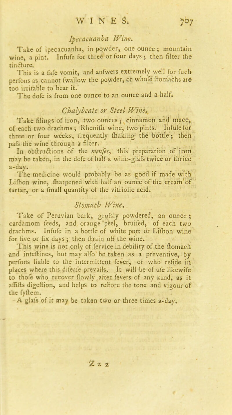 WINES. Ipecacuanha Win*. Take of ipecacuanha, in powder, one ounce; mountain wine, a pint. Infufe for three or four days ; then filter the tincture. This is a fafe vomit, and anfwers extremely well for fuch perfons as cannot fwallow the powder, or whofe ftomachs aie too irritable to bear it. The dole is from one ounce to an ounce and a half. Chalybeate or Steel Wine. Take filings of iron, two ounces ; cinnamon and mace^ of each two drachms ; Rhenifh wine, two pints. Infufe for three or four weeks, frequently (haking the bottle; then pafs the wine through a filter. In obftrucYions of the menfes, this preparation of iron may be taken, in die dofeof half a wine-glafs twice or thrice a-day. The medicine would probably be as good if made with Lifbon wine, fhatpened with half an ounce of the cream of tartar, or a fmall quantity of the vitriolic acidi Stomach Wine. Take of Peruvian bark, grofsly powdered, an ounce ; cardamom feeds, and orange peel, bruifed, of each two drachms. Infufe in a bottle of white port or Lifbon wine for five or Gx days; then (train off the wine. This wine is not only of fervice in debility of the ftomach and inteftines, but may alfo be taken as a preventive, by perfons liable to the intermittent fever, or who refide in places where this difeafe prevails. It will be of ufe likewife to thofe who recover flowly after fevers of any kind, as it affifts digeftion, and helps to reftore the tone and vigour of the fyftem. A glafs of it may be taken two or three times a-day. 2 Z 2