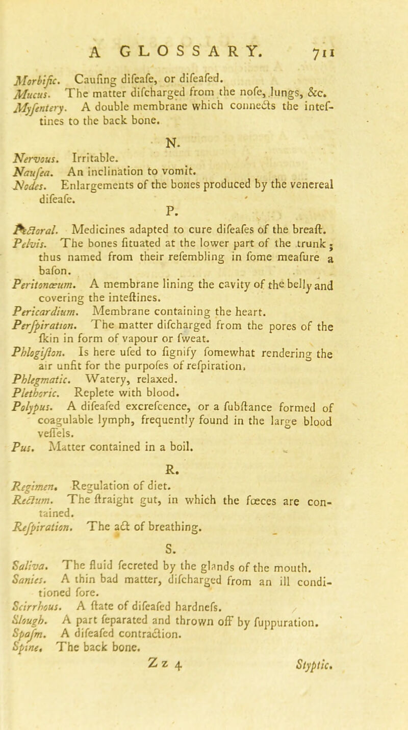 Morbific. Caufing difeafe, or difeafcd. Mucus. The matter difcharged from the nofe, .lungs, &c. Myfentery. A double membrane which conne&s the intef- tines to the back bone. N. Nervous. Irritable. Naufea. An inclination to vomit. Nodes. Enlargements of the bones produced by the venereal difeafe. P. Pectoral. Medicines adapted to cure difeafes of the breafl. Pelvis. The bones fituated at the lower part of the trunk ; thus named from their refembling in fome meafure a bafon. Peritonaeum. A membrane lining the cavity of the belly and covering the inteftines. Pericardium. Membrane containing the heart. Perfpiration. The matter difcharged from the pores of the fkin in form of vapour or fweat. Phlogijlon. Is here ufed to fignify fomewhat rendering the air unfit for the purpofes of refpiration, Phlegmatic. Watery, relaxed. Plethoric. Replete with blood. Polypus. A difeafed excrefcence, or a fubftance formed of coagulable lymph, frequently found in the large blood veffels. Pus. Matter contained in a boil. R. Regimen. Regulation of diet. Reclum. The ftraight gut, in which the foeces are con- tained. Refpiration. The aft of breathing. S. Saliva. The fluid fecreted by the glnnds of the mouth. Sanies. A thin bad matter, difcharged from an ill condi- tioned fore. Scirrhous. A ftate of difeafed hardnefs. Slough. A part feparated and thrown ofF by fuppuration. Spajm. A difeafed contraction. Spine, The back bone. Zz 4 Styptic.