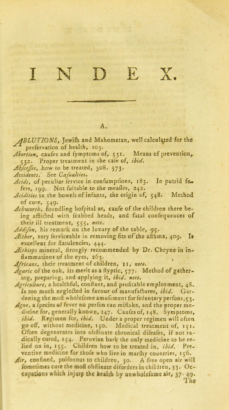 INDEX. ABLUTIONS, Jewilh and Mahometan, well calculated for the prefervation of health, 103. Abortion, caufes and fymptoms of, 531. Means of prevention, 532. Proper treatment in the caie of, ibid. Abfcejfes, how to be treated, 308. 573. Accidents. See Cafualties. Acids, of peculiar fervice in confumptions, 183. In putrid few fers, 199. Not fuitable to the meafles, 242. Acidities in the bowels of infants, the origin of, 548. Method of cure, 549. Ackvjortb, foundling hofpital at, caufe of the children there be- ing afflicted with fcabbed heads, and fatal conferences of their ill treatment, 555, note. Addi/on, his remark on the luxury of the table, 95. JEtber, very ferviceable in removing fits of the althma, 409. I» excellent for flatulencies, 444. JEthiops mineral, ftrongly recommended by Dr. Cheyne in in- flammations of the eyes, 263. 4 Africans, their treatment of children, 11, note. Agaric of the oak, its merit as a ftyptic, 577. Method of gather- ing, preparing, and applying it, ibid. note. Agriculture, a healthful, conftant, and profitable employment, 48. Is too much neglected in favour of manufactures, ibid. Gar- dening the mod wholefome amufement forfedentary perfons,53. Ague, a fpecies of fever no perfon can miftake, and the proper me- dicine for, generally known, 147. Caufes of, 148. Symptoms, ibid. Regimen for, ibid. Under a proper regimen will often gooff, without medicine, 150. Medical treatment of, 151. Often degenerates into obftinate chronical difeafes, if not ra- dically cured, 154. Peruvian bark the only medicine to be re- Jied on in, 155. Children how to be treated in, ibid. Pre- ventive medicine for thofe who live in marflhy countries, 156. 4'ir, confined, poifonou? to children, 30. A free open air will fometimej cure the moft obllinate difordcrs in children, 33. Oc- cupations which jnjurp the health by unwholcfome air, 37. 49. The