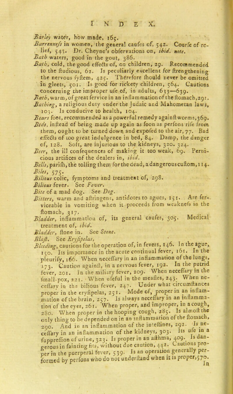 Barley water, how made, 165. Barrenne/s in women, the genera! caufcs of, 542. Courfe of re- lief, 54.}. Dr. Cheyne's obfervations on, ibid. note. Bath waters, good in the gout, 386. Bath, cold, the good effefts of, on children, 29. Recommended to the ftudious, 6z. Is peculiarly excellent for ftrengthening the nervous fyflem, 425. Therefore fhould never be omitted in gleets, 501. Is good for rickety children, 564. Cautions concerning the improper ufe of, in adults, 633—639. Bath, warm, of great fervice in an inflammation of the flomach, 291. Bathing, a religious duty under the Judaic and Mahometan laws, io-,. Is conducive to health, 104. Bears foot, recommended as a powerful remedy againft worms,369. Beds, inftead of being made up again as foon as perfons rife from them, ought to be turned down and expofed to the air, 77. Bad effecls of too great indulgence in bed, 84. Damp, the danger of, 128. Soft, are injurious to the kidneys, 320. 324. Beer, the ill confequences of making it too weak, 69. Perni- cious artifices of the dealers in, ibid. 2?<?///,parifh,the tolling them for the dead, a dangerous cuflom,i 14. Biles, 575. Bilious colic, fymptoms and treatment of, 298. Bilious fever. See Fe-ver. Bite of a mad dog. See Dog. Bitters, warm and aftringenr, antidotes to agues, 151. Are fer- viceable in vomiting when ic proceeds from weaknefs in the flomach, 317. Bladder, inflammation of, its general caufes, 305. Medical treatment of, ibid. Bladder, ftone in. See Stone. Blajl, See Eryfipelas, Bleeding, cautions for the operation of, in fevers, 146. In the ague, 150. Its importance in the acute continual fever, 161. In the pleurify, 166. When neceffary in an inflammation of the lungs, 173. Caution againil, in a nervous fever, 192. In the putrid fever, 201. 1 n the miliary fever, 209. When neceffary in the fmall-pox, *21. When ufeful in the meafles, 243. When ne- ceffarv in tha bilious fever, 247. Under what circumltances proper in the eryfipelas, 251. Mode of, proper in an inflam- mation of the brain, 257. Is always neceffary in an inflamma- tion of the eyes, 261. When proper, and improper, in a cough, 280. When proper in the hooping cough, 285. Is almoltthe only thing to bedepended on in an inflammation of the flomach, 290. And in an inflammation of the inteltines, 292. Is ne- ceffary in an inflammation of the kidneys, 303. Its ufe in a fuppreffion of urine, 323. Is proper in an althma, 409. Is dan- gerous in fainting fus, without due caution, 442. Cautions pro- per in the puerperal fever, 5 39. Is an operation generally per- formed by perfons who do not underiland when it is proper,570-