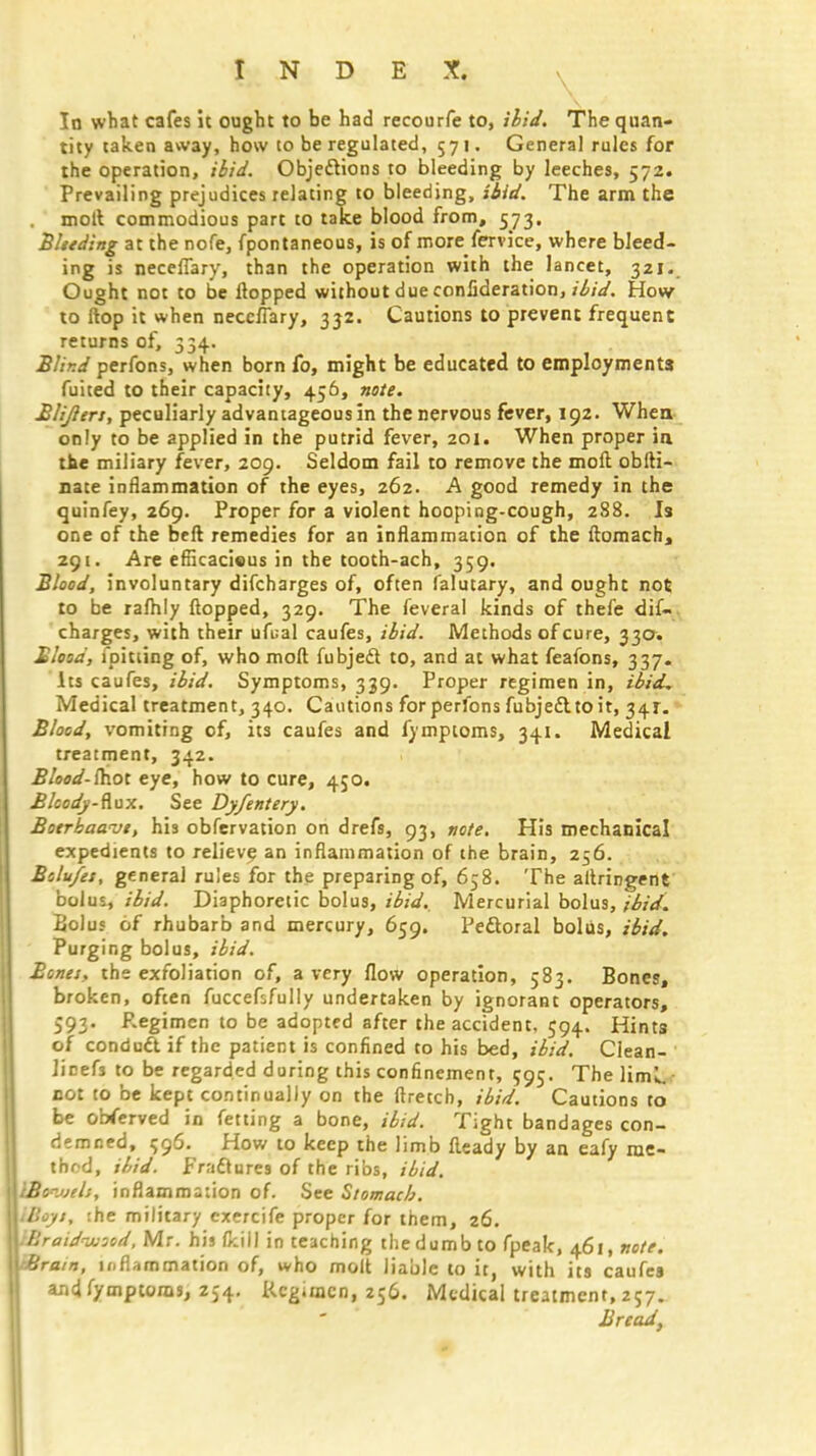 In what cafes it ought to be had recourfe to, ibid. The quan- tity taken away, how to be regulated, 571. Genera] rules for the operation, ibid. Objections to bleeding by leeches, 572. Prevailing prejudices relating to bleeding, ibid. The arm the moll commodious part to take blood from, 573. Bleeding at the nofe, fpontaneous, is of morefervice, where bleed- ing is neceflary, than the operation with the lancet, 321. Ought not to be flopped without due conlideration, ibid. How to flop it when neceflary, 332. Cautions to prevent frequent returns of, 334. Blind perfons, when born fo, might be educated to employments fuited to their capacity, 456, note. Blijlers, peculiarly advantageous in the nervous fever, 192. When only to be applied in the putrid fever, 201. When proper in tie miliary fever, 209. Seldom fail to remove the moft obfti- nate inflammation of the eyes, 262. A good remedy in the quinfey, 269. Proper for a violent hooping-cough, 288. Is one of the bell remedies for an inflammation of the ftomach, 291. Are efiicacieus in the tooth-ach, 359. Blood, involuntary difcharges of, often falutary, and ought not to be rafhly flopped, 329. The feveral kinds of thefe dif- charges, with their ufual caufes, ibid. Methods of cure, 330. Blood, fpitting of, who moft fubjedt to, and at what feafons, 337. Its caufes, ibid. Symptoms, 339. Proper regimen in, ibid. Medical treatment, 340. Cautions for perfons fubject to it, 34*. Blood, vomiting of, its caufes and fymptoms, 341. Medical treatment, 342. BUod-ihot eye, how to cure, 450. Bloody-flux. See Dyfentery. Boerbaanjt, his obfervation on drefs, 93, note. His mechanical expedients to relieve an inflammation of the brain, 256. Bolu/es, general rules for the preparing of, 658. The allringent bolus, ibid. Diaphoretic bolus, ibid. Mercurial bolus, ibid. Bolus of rhubarb and mercury, 659. Pectoral bolus, ibid. Purging bolus, ibid. Bones, the exfoliation of, a very flow operation, 583. Bones, broken, often fuccefsfully undertaken by ignorant operators, 593. Regimen to be adopted after the accident, 594. Hints of conduct if the patient is confined to his bed, ibid. Clean- Jicefs to be regarded during this confinement, 595. The liml. cot to be kept continually on the ftretch, ibid. Cautions to be oWerved in fetting a bone, ibid. Tight bandages con- demned, 596. How to keep the limb fteady by an eafy me- thod, ibid. Fractures of the ribs, ibid. Bo^jeli, inflammation of. See Stomach. Boyi, the military exercife proper for them, 26. Braidwsod, Mr. his (kill in teaching the dumb to fpeak, 461, note. Brum, inflammation of, who molt liable to it, with its caufes andfymptoras, 254. Kcgimcn, 256. Medical treatment,257. Bread,