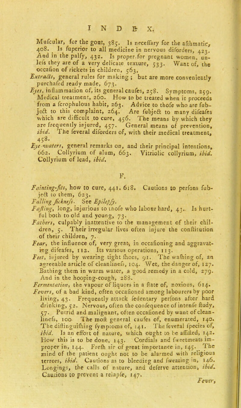 Mufcular, for the goat, 385. Is neceflary for the afthmatic, 408. ^ Is fuperior to all medicine in nervous diforders, 423. And in the palfy, 432. Is proper.for pregnant women, un- lets they are of a very delicate texture, 533. Want of, the occafion of rickets in children, 563. Extratfi, general rules for making ; but are more conveniently purchafed ready made, 673. Eyes, inflammation of, its general caufes, 258. Symptoms, 259. Medical treatment, 260. How to be treated when it proceeds from a fcrophulous habit, 263. Advice to thofe who are fub- jeft to this complaint, 264. Are fubjedl to many difeafes which are difficult to cure, 456. The means by which they are frequently injured, 457. General means of prevention, ibid. The feveral diforders of, with their medical treatment, 458. Eye waters, general remarks on, and their principal intentions, 662. Collyrium of alum, 663. Vitriolic collyrium, ibid. Collyrium of lead, ibid. F. Fainting-fits, how to cure, 441. 618. Cautions to perfons fub- jedt to them, 623. Falling Jickntfs. See Epilepjy. Fafting, long, injurious to thofe who labour hard, 43.. Is hurt- ful both to old and young, 73. Fathers, culpably inattentive to the management of their chil- dren, 5. Their irregular lives often injure the conftitution of their children, 7. Fear, the influence of, very greats in occafioning and aggravat- ing difeafes, 112. Its various operations, 113. Feet, injured by wearing tight fhoes, 91. The wafhing of, an agreeable article of cleanlinefs, 104. Wet, the danger of, 127. Bathing them in warm water, a good remedy in a cold, 279. And in the hooping-cough, 288. Fermentation, the vapour of liquors in a {late of, noxious, 614. Fevers, of a bad kind, often occafioned among labourers by poor living, 43. Frequently attack fedentary perfons after hard drinking, 52. Nervous, often the confequence of intenfe ftudy, 57. Putrid and malignant, often occafioned by want of clean- linefs, 100 The moil general caufes of, enumerated, 140. The diftinguifhing fymptoms of, 141. The feveral fpecies of, ibid. Is an effort of nature, which ought to be affilled, 142. How this is to be done, 143. Cordials and fweetmeats im- proper in, 144. Frefh air of great importance in, 145. The mind of the patient ought not to be alarmed with religious terrors, ibid. Cautions as to bleeding and fweating in, 146. Longings, the calls of nature, and deferve attention, ibid. Cautions to prevent a relapfe, 147. Fever,
