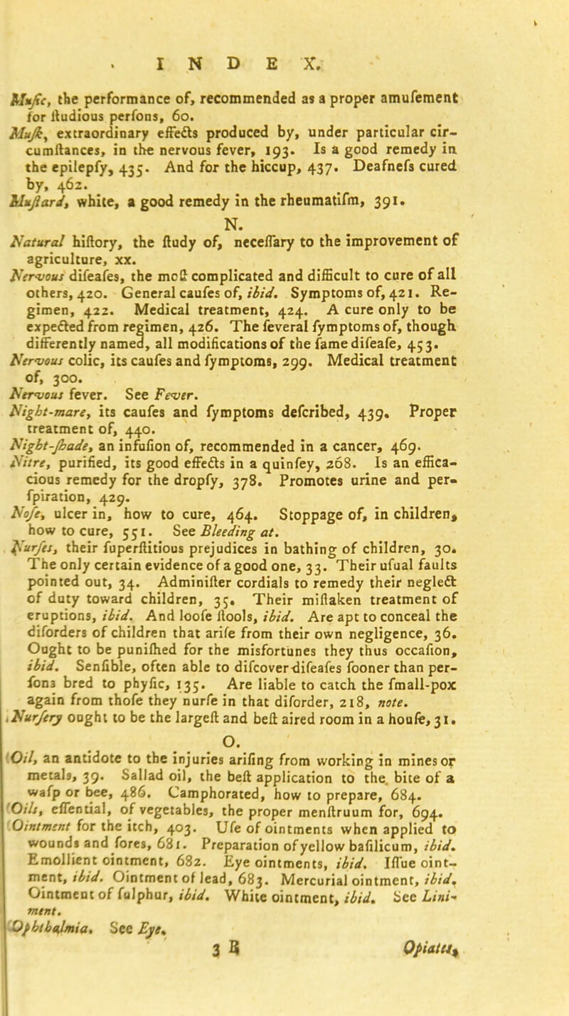 Mujtc, the performance of, recommended as a proper amufement for itudious perfons, 60. Mujk^ extraordinary efFedts produced by, under particular cir- cumftances, in the nervous fever, 193. Is a good remedy in the epilepfy, 435. And for the hiccup, 437. Deafnefs cured. by, 462. hlujlard, white, a good remedy in the rheumatifm, 391. N. Natural hiftory, the ftudy of, neceflary to the improvement of agriculture, xx. Nervous difeafes, the mcll complicated and difficult to cure of all others, 420. General caufes of, ibid. Symptoms of, 421. Re- gimen, 422. Medical treatment, 424. A cure only to be expected from regimen, 426. The feveral fymptoms of, though differently named, all modifications of the famedifeafe, 453* Nervous colic, its caufes and fymptoms, 299. Medical treatment of, 300. Nervous fever. See Fever. Night-mare, its caufes and fymptoms defcribed, 439. Proper treatment of, 440. Night-Jhade, an infufion of, recommended in a cancer, 469. Nitre, purified, its good effedts in a quinfey, 368. Is an effica- cious remedy for the dropfy, 378. Promotes urine and per- fpiration, 429. Nofe, ulcer in, how to cure, 464. Stoppage of, in children, how to cure, 551. See Bleeding at. Nurfes, their fuperftitious prejudices in bathing of children, 30. The only certain evidence of agood one, 33. Their ufual faults pointed out, 34. Adminifler cordials to remedy their neglect of duty toward children, 35. Their mifiaken treatment of eruptions, ibid. And loofe llools, ibid. Are apt to conceal the diforders of children that arife from their own negligence, 36. Ought to be punifhed for the misfortunes they thus occafion, ibid. Senfible, often able to difcoverdifeafes fooner than per- fons bred to phyfic, 135. Are liable to catch the fmall-pox again from thofe they nurfe in that diforder, 218, note. .Nurferj ought to be the largeft and bell aired room in ahoufe,3i. O. '.Oil, an antidote to the injuries arifing from working in mines or metals, 39. Sallad oil, the beft application to the. bite of a wafp or bee, 486. Camphorated, how to prepare, 684. 'Oils, efTential, of vegetables, the proper menftruum for, 694. Ointment for the itch, 403. Ufe of ointments when applied to wounds and fores, 681. Preparation of yellow bafilicum, ibid. Emollient ointment, 682. Eye ointments, ibid. Iflue oint- ment, ibid. Ointment of lead, 683. Mercurial ointment, ibid. Ointment of fulphur, ibid. White ointment, ibid, bee Lint ment. Ofbtbalmia. See Eye. 3 3 Opiate^