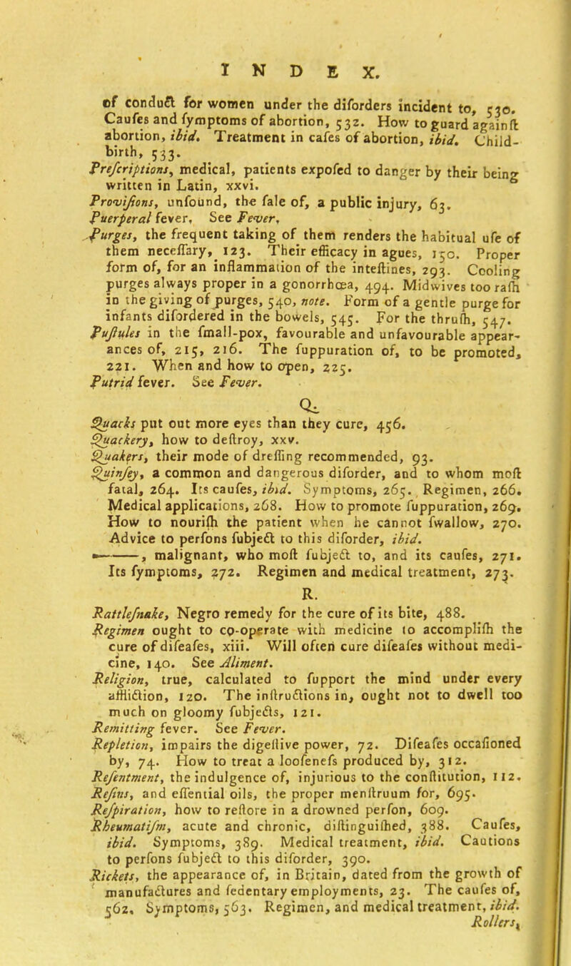 cf conduft for women under the diforders incident to, 530. Caufes and fymptoms of abortion, 532. How to guard again ft abortion, ibid. Treatment in cafes of abortion, ibid. Child- birth, 533. Prefcriptions, medical, patients expofed to danger by their being written in Latin, xxvi. Provifions, unfound, the fale of, a public injury, 63. Puerperal fever. See Fever, Purges, the frequent taking of them renders the habitual ufe of them neceflaryf> 123. Their efficacy in agues, 15c. Proper form of, for an inflammation of the inteftines, 293. Cooling purges always proper in a gonorrhoea, 494. Midwives toorafh in the giving of purges, 540, note. Form of a gentle purge for infants difordered in the bowels, 545. For the thrufti, 547. Pujlules in the fmail-pox, favourable and unfavourable appear- ances of, 215, 216. The fuppuration of, to be promoted, 221. When and how to open, 225. Putrid fever. See Fever. Quacks put out more eyes than they cure, 456. Quackery, how to deftroy, xxv. Quakers, their mode of drefling recommended, 93. Quin/ey, a common and dangerous diforder, and to whom mpft fatal, 264. Its caufes, ibid. Symptoms, 265. Regimen, 266. Medical applications, 268. How to promote fuppuration, 269. How to nourifti the patient when he cannot fwallow, 270. Advice to perfons fubjett to this diforder, ibid. —~~ , malignant, who moll fubjeft to, and its caufes, 271. Its fymptoms, 272. Regimen and medical treatment, 273. R. Rattlefnake, Negro remedy for the cure of its bite, 488. Regimen ought to co-operate with medicine to accomplilh the cure of difeafes, xiii. Will often cure difeafes without medi- cine, 140. See Aliment. Religion, true, calculated to fupport the mind under every affiiclion, 120. The inftruftions in, ought not to dwell too much on gloomy fubjecls, 121. Remitting fever. See Fever. Repletion, impairs the digellive power, 72. Difeafes occafioned by, 74. How to treat a loofenefs produced by, 312. Refentment, the indulgence of, injurious to the conllttution, 112. Refins, and eflential oils, the proper menllruum for, 695. Rejpiration, how to rellore in a drowned perfon, 609. Rbeumati/m, acute and chronic, diltinguilhed, 388. Caufes, ibid. Symptoms, 389. Medical treatment, ibid. Cautions to perfons fubjecl to this diforder, 390. Rickets, the appearance of, in Britain, dated from the growth of manufactures and fedentary employments, 23. The caufes of, 562. Symptoms, 563. Regimen, and medical treatment, ibid. Rollers,