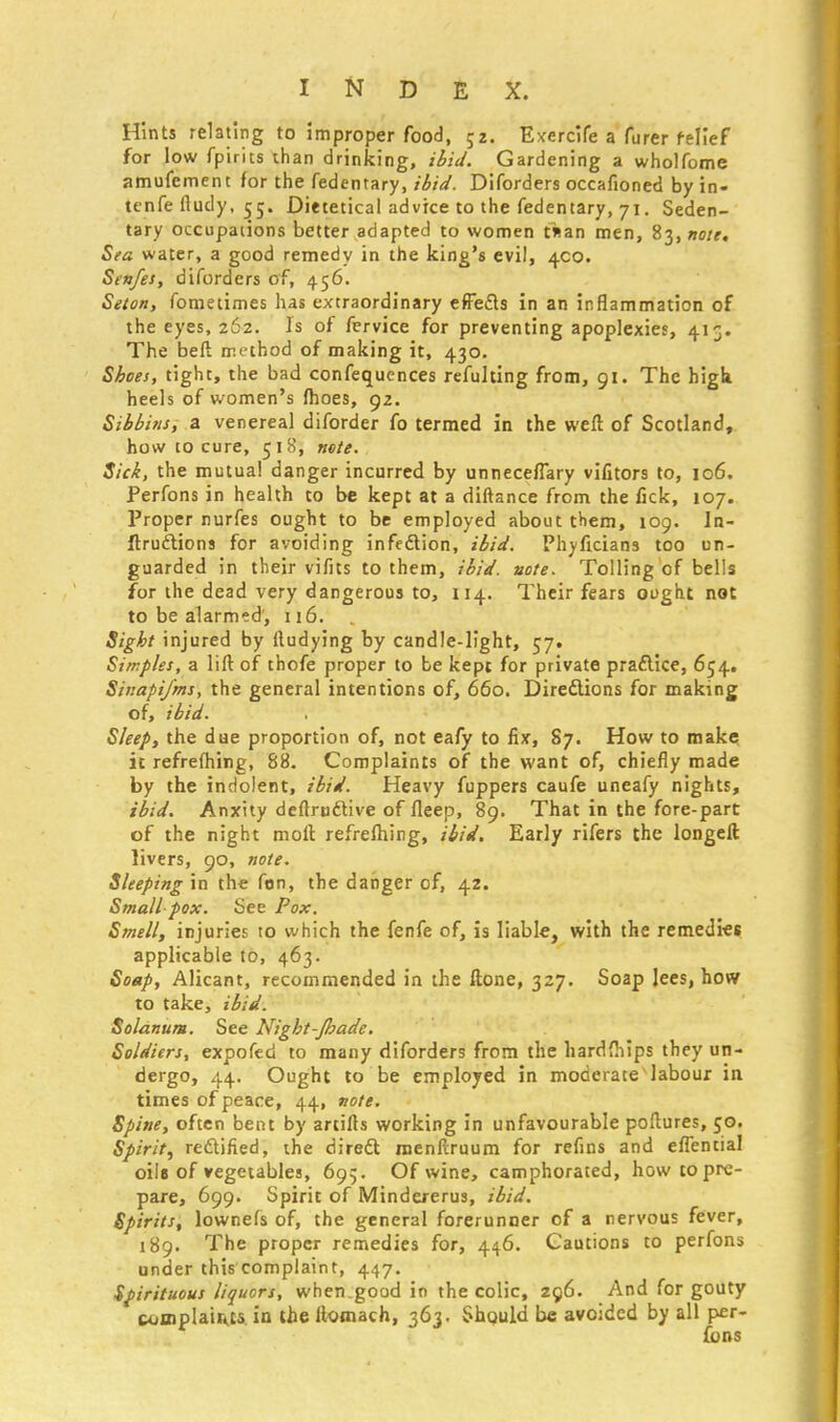 Hints relating to improper food, 52. Exercife a furer relief for low fpirits than drinking, ibid. Gardening a wholfome amufement for the fedentary, ibid. Diforders occafioned by in- tenfe fludy, 55. Dietetical advice to the fedentary, 71. Seden- tary occupations better adapted to women taan men, 83, note. Sea water, a good remedy in the king's evil, 400. Senfes, diforders of, 456. Seton, fometimes has extraordinary effects in an inflammation of the eyes, 262. Is of fervice for preventing apoplexies, 413. The belt method of making it, 430. Shoes, tight, the bad confequences refulting from, 91. The high, heels of women's fhoes, 92. Sibbins, a venereal diforder fo termed in the weft of Scotland, how to cure, 518, note. Sick, the mutual danger incurred by unnecefiary vifitors to, 106. Perfons in health to be kept at a diftance from the lick, 107. Proper nurfes ought to be employed about them, 109. In- ftruclions for avoiding infection, ibid. Phyficians too un- guarded in their vifits to them, ibid. note. Tolling of bells for the dead very dangerous to, 114. Their fears ought not to be alarmed', 116. Sight injured by (ludying by candle-light, 57. Simples, a lift of thofe proper to be kepi for private practice, 654. Sinapifms, the general intentions of, 660. Directions for making of, ibid. Sleep, the due proportion of, not eafy to fix, 87. How to make it refrefhing, 88. Complaints of the want of, chiefly made by the indolent, ibid. Heavy fuppers caufe uneafy nights, ibid. Anxity deftrcctive of fteep, 89. That in the fore-part of the night moll refreftiing, ibid. Early rifers the longeft livers, 90, note. Sleeping in the fon, the danger of, 42. Small pox. See Pox. Smell, injuries to which the fenfe of, is liable, with the remedies applicable to, 463. Soap, Alicant, recommended in the ftone, 327. Soap lees, how to take, ibid. Solatium. See Night-Jhade. Soldiers, expofed to many diforders from the hardfhips they un- dergo, 44. Ought to be employed in moderate labour in times of peace, 44, note. Spine, often bent by artifts working in unfavourable poftures, 50. Spirit, rectified, the direct menftruum for refins and efiential oils of vegetables, 695. Of wine, camphorated, how to pre- pare, 699. Spirit of Mindererus, ibid. Spirits, lownefs of, the general forerunner of a nervous fever, 189. The proper remedies for, 446. Cautions to perfons under this complaint, 447. Spirituous liquors, when.good in the colic, 296. And for gouty complaints in the ftomach, 363. Should be avoided by all per- fons