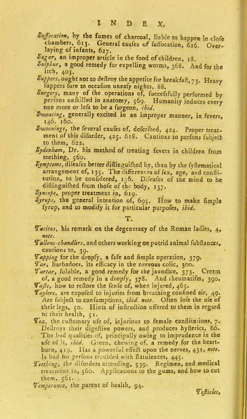 Suffocation, by the fumes of charcoal, liable to happen in clofe chambers, 613. General caufes of fuffocation, 626 Over- laying of infants, 627. Sugar, an improper article in the food of children, 18. Sulpburt a good remedy for expelling worms, 368. And for the itch, 403. Suppers, ought not to deftroy the appetite for breakfaft, 73. Heavy fuppers fure to occaiion uneafy nights, 88. Surgery, many of the operations of, fuccefsfully performed by perfons unbilled in anatomy, 569. Humanity induces every one more or lefs to be a furgeon, ibid. Sweating, generally excited in an improper manner, in fevers, 146. 160. Swooning*, the feveral caufes of, defcribed, 424. Proper treat- ment of this diforder, 425. 618. Cautions to perfons fubjedt to them, 622. Sydenham, Dr. his method of treating fevers in children from teething, 560. Symptoms, difeafes better diftinguifhed by, than by the fyftematical arrangement of, 135. The differences of fex, age, and coniti- tution, to be confidered, 156. Difeafes of the mind to be diftinguifhed from thofe of the body, 137. Syncope, proper treatment in, 619. Syrups, the general intention of, 695. How to make fimpls fyrup, and to modify it for particular purpofes, ibid. T. Tacitus, his remark on the degeneracy of the Roman ladies, 4, note. Tallow-chandlers, and others working on putrid animal fubftanccs, cautions to, 39. Tapping for the dropfy, a fafe and fimple operation, 379. Tar, barbadoes, its efficacy in the nervous colic, 300. Tartar, foluble, a good remedy for the jaundice, 373. Cream of, a good remedy in a dropfy, 378. And rheumatifm, 390. Tajie, how to reftore the fenfe of, when injured, 465. Taylors, are expofed to injuries from breathing confined air, 49. Are fubjedt. to confumptions, ibid. note. Often lofe the ufe of their legs, 50. Hints of inftru&ion offered to them in regard to their health, 51. Tea, the cuftomary ufe of, injurious to female conftitutions, 7. Deftroys their digeftive powers, and produces hyfterics, 66. The bad qualities of, principally owing to imprudence in the ufe of it, ibid. Green, chewing of, a remedy for the heart- burn, 419. Has a powerful effect upon the nerves, 431, note. Is bad for perfons troubled.with flatulences, 445. Teething, the diforders attending, 539. Regimen, and medical treatment in, 560. Applications to the gums, and how to cut them, 561. . Temperance, the parent of health, 94. TtJHckt,