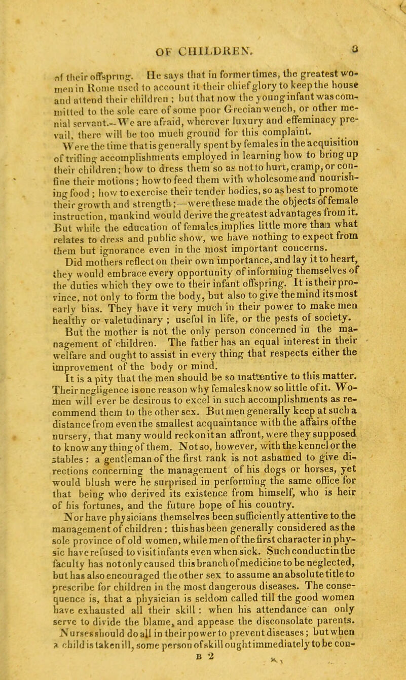 Q nf their offspring. He says that in formertiraes, llie greatest wo- men in Rome iiscil 10 account it their chief glory to keep the house and attend their children ; but that now the younginfant wascom, mitted to the sole care of some poor Grecian wench, or other me- nial servant.-M'c are afraid, wherever luxury and effeminacy pre- vail, there will be too much ground for this complaint. Were the time that is generally spent by females in the acquisition of trilling accomplishnicnts employed in learning how to bring up their children; how to dress them so as not to hurt, cramp, or con- fine their motions; howto feed them with wholesome and nourish- ing food ; hov/ to exercise their tender bodies, so as best to promote their growth and strength;—were these made the objects of female instruction, mankind would derive the greatest advantages from it. But while the education of females implies little more than what relates to dress and public show, we have nothing to expect from them but ignorance even in the most important concerns. Did mothers reflect on their own importance, and lay it to heart, they would embrace every opportunity of informing themselves of the duties which ihey owe to their infant offspring. It istheirpro- vince.not only to form the body, but also to give the mind its most early bias. They have it very much in their power to make mea healthy or valetudinary ; useful in life, or the pests of society. But the mother is not the only person concerned in the ma- nagement of children. The father has an equal interest in their welfare and ought to assist in every thing that respects either the improvement of the body or mind. It is a pity that the men should be so inattentive to this matter. Theirnegligence is one reason why females know so little of it. Wo- men will ever be desirous to excel in such accomplishments as re- commend them to the other sex. But men generally keep at such a distance from even the smallest acquaintance with the affairs ofthe nursery, that many would reckonitan affront, were they supposed to know any thingof them. Notso, however, with the kennel or the stables : a gentleman of the first rank is not ashamed to give di- rections concerning the management of his dogs or horses, yet -would blush were he surprised in performing the same office for that being who derived its existence from himself, who is heir of his fortunes, and the future hope of his country. Nor have physicians themselves been sufficiently attentive to the management of children : thishasbeen generally considered as the sole province of old women,while menofthefirstcharacterin phy- sic have refused to visitinfants'jven when sick. Suchconductinthe faculty has notonly caused thisbranchofmedicioeto be neglected, but has also encouraged the other sex to assume anabsolutetitleto prescribe for children in the most dangerous diseases. The conse- quence is, that a physician is seldom called till the good women have exhausted all their skill: when his attendance can only serve to divide the blame, and appease the disconsolate parents. Nursessliould doall in theirpowerlo prevent diseases; butwhen a child is taken ill, some person of skill oughtimmediately to be con-