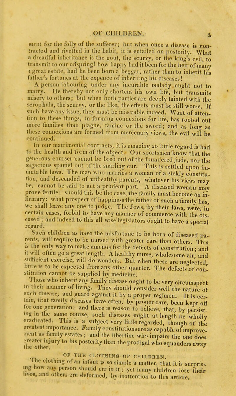 meiit for the folly of the sufferer; but when once a disease is con- tracied and rivetted in the habit, it is entailed on posteritv. What a dreadful inheritance is the gout, the scurvy, or the king's evil, to transmit to our offspring! how liappy had it been for the heirof mauy T great estate, had lie been born a be<.<rar, rather than to inherit lifs father's fortunes at the expence of inheriting his diseases! A person labouring under any incurable malady ought not to marry. He thereby not only shortens his own life, but transmits misery to others; but wlien both parties are deeply tainted with the scrophula, the scurvy, or the like, the effects must be still worse. If such have any issue, they must be miserable indeed. Want of atten- tion to these things, in forming connexions for life, has rooted out more families than plague, famine or the sword; and as long as these connexions are formed from mercenary views, the evil will be continued.' In our matrimoinal contracts, it is amazing so little regard is had to the health and form of the object. Our sportsmen know that the generous courser cannot be bred out of the foundered jade, nor the sagacious spaniel out >f the snarling cur. This is settled upon im- mutable laws. The man who marries a woman of a sickly constitu- tion, and descended of unhealthy parents, whatever his views may be, cannot be said to act a prudent part. A diseased woman may prove fertile; should this be the case, the family must become an in- firmary: what prospect of happinessthe father of such a family has we shall leave any one to judge. The Jews, by their laws, were, in certain cases, forbid to have any manner of commerce with the dis- eased ; and indeed to this all wise legislators ought to have a special regard. Such children as have the misfortune to be born of diseased pa- rents, will require to be nursed with greater care than others. This is the only way to make ameno.s for the defects of constitution • and It mil often go a great length. A healthy nurse, wholesome air,' and sufficient exercise, will do wonders. But when these are neglected little is to be expected from any other quarter. The defects of con- stitution cannot be supplied by medicine. Those who inherit any family disease ought to be very circumspect m their manner of living. They should consider well the nature ot such disease, and guard against it by a proper regimen. It is cer- tain, that family diseases have often, by proper care, been kept oft tor one generation; and there is reason to believe, that, by persist- ing m the same course, such diseases might at length be wholly eradicated. This is a subject very little regarded, though of the greatest importance. Family constitutions are as capable of improve- ••nent as family estates ; and the libertine who impairs the one does ^I'irothe?'^''^ posterity than the prodigal who squanders away OF THE CLOTHING OF CHILDREN. 1 he clothing of an infant is so simple a matter, that it is surpris- ing how any person should err in it; yet many children lose their IH««, and others ere *leformcd, by inattention to this article.