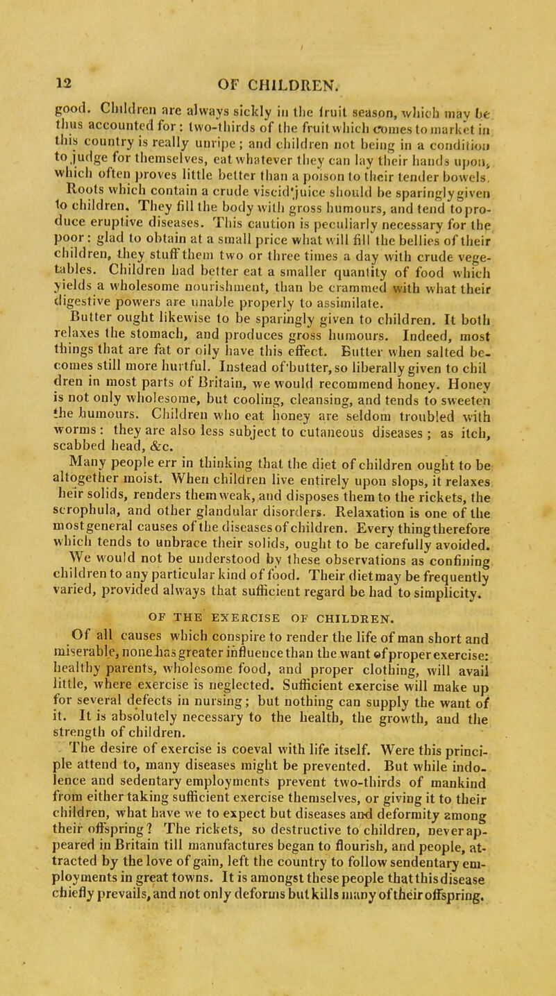 I 12 OF CHILDREN. good. Cliildieii arc always sickly in the fruit season, whioh may be thus accounted for: two-thirds of the fruit which conies to market in this country is really unripe ; and children not being in a condiiioji to judge for themselves, eat whatever they can lay their hands upoiij which often proves little belter than a poison to their tender bowels. Roots which contain a crude viscid'juice should be sparingly given 1o children. They fill the body with gross humours, and tend to pro- duce eruptive diseases. This caution is peculiarly necessary for the poor: glad to obtain at a small price what will fill the bellies of their children, they stuff them two or three times a day with crude vege- tables. Children had better eat a smaller quanlity of food which yields a wholesome nourishment, than be crammed with what their digestive powers are unable properly to assimilate. Butter ought likewise to be sparingly given to children. It both relaxes the stomach, and produces gross humours. Indeed, most things that are fat or oily have this effect. Butter when salted be- comes still more hurtful. Instead of'butter,so liberally given to chil dren in most parts of Britain, we would recommend honey. Honey is not only wholesome, but cooling, cleansing, and tends to sweeten *he humours. Children who eat honey are seldom troubled with worms : they are also less subject to cutaneous diseases ; as itch, scabbed head, &c. Many people err in thinking that the diet of children ought to be: altogether moist. When children live entirely upon slops, it relaxes heir solids, renders them weak, and disposes them to the rickets, the scrophula, and other glandular disorders. Relaxation is one of the mostgeneral causes of the diseasesof children. Every thing therefore which tends to unbrace their solids, ought to be carefully avoided. We would not be understood by these observations as confining children to any particular kind of food. Their dietmay be frequently varied, provided always that sufficient regard be had to simplicity. OF THE EXERCISE OF CHILDREN. Of all causes which conspire to render the life of man short and miserable, noneiias greater influence than the want of proper exercise: healthy parents, wholesome food, and proper clothing, will avail little, where exercise is neglected. Sufficient exercise will make up for several defects in nursing; but nothing can supply the want of it. It is absolutely necessary to the health, the growth, and the strength of children. The desire of exercise is coeval with life itself. Were this princi- ple attend to, many diseases might be prevented. But while indo- lence and sedentary employments prevent two-thirds of mankind from either taking sufficient exercise themselves, or giving it to their children, what have we to expect but diseases and deformity among their offspring? The rickets, so destructive to children, neverap- peared in Britain till manufactures began to flourish, and people, at- tracted by the love of gain, left the country to follow sendentary em- ployments in great towns. It is amongst these people that this disease chiefly prevails, and not only deforms but kills many of their offspring.