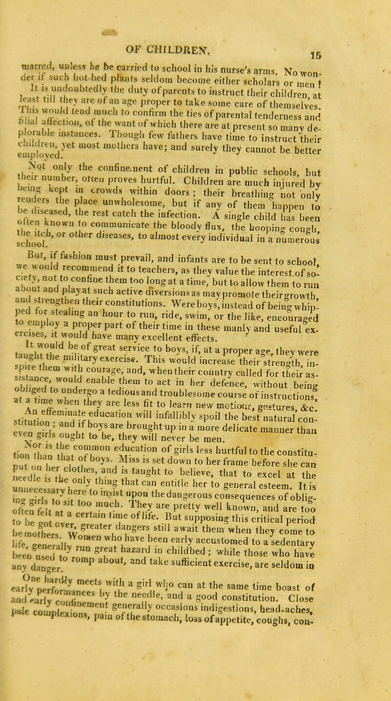 warred, uuless he be carried to school in his nurse's arms. No won- der it such liot-bed plai.ts seldom become either scholars or rZ » It is luuloubtedly the duty ofparents to instruct their children ai kast till they are of an age proper to take some care of themselves 1 h>s would tend much to confirm the ties of parental tenderness and f- lal artect.ou, oi tlie xvant of which there are at present so manv de- p orable instances. Though few fathers have time to instruct their eui'ptveV''^' '^ '''' ^^ ''^'y '^y '^''^^ ^^^^^ NqI only the confiue.nent of children in public schools, but their number, olteu proves hurtful. Children are much injured by ^e.ng kept m crowds within doors ; their breathing not only renders the p ace unwholesome, but if any of them happen to be diseased, the rest catch the infection. A single child has been o ten known o communicate the bloody flux, the Looping cough, !chooI ' ^'y individual in a numerous But, if fashion must prevail, and infants are to be sent to school we woiild recommend it to teachers, as they value the interest of so! ab. n't ^nH nl''? ^^'^^ ^ *° ^hem to run aoou and play at such active diversions as may promote their growth oed IrfT Wereboysjnstead of bein|wh ped for stealing an hour to run, ride, swim, or the like, encouraged to employ a pi-oper part of their time in these manly and useful ex- ercises, it would have many excellent effects. ^ t.. iT^k'^ ''f °^ '^^^^ *° ^oys' 'f' at a proper age, they were aught the military exercise. This would increase ?hei.^treiSb in! spire them with courage, and. when their country called for theii^ as Ob iVed'/'i' -^We them to act in her defeLe, without b i obliged to undeigo a tediousand troublesome course of instructions at a time when they are less fit to learn new motionr, gos^ures &c stifu^ion rH'-k''^''^'°K -f^llibly spoil the best natural con! stitution . and If boys are brought up in a more delicate manner than even g.rls ought to be. they will never be men. tio'n U.an ltt'fT° ^^^^^ to the constitu. put o l?.r I «f Miss IS set down to her frame before she can fieed is tt, 'r;.^^^ *''^t to excel at the Tn le e arv h f''Vf'^' ^o general esteem. It is ^a^ ZTi7 A 'f^ 'T the dangerous consequences of oblig- 7SfX . ^'^^y P^^tty well known, and are too to be t[ :LVT .^^ ^PP°^'§ this critical per oS bemotliers Wo^' '^'t them when they come to lirelneill^. ° ^.u^'^ ^^''y accustomed to a sedentary bee^iS'^n^ ^^'^'J^ ^■'^■'^^^^ : -^hile those who have anTdargen '^^'^t exercise, are seldom io ear?;;irr^n^,!''^ ^.^ ' ^'''l.^'i^ ^t the same time boast of and^lariy : rnemVn? ',T'' '^ ' ^'^^ constitution. Close P^le comoSon, ^'r'■'■'y occasions indigestions, head.achcs, F complexions, pa.n of the stomach, loss of appetite, coughs, con-
