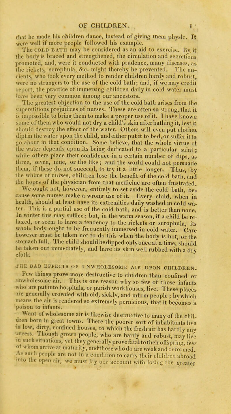 (liat lic luacie his children dance, instead of giving ineiu pliysfc. It were well if more people followed his example. The COLD BATH luay be considered as an aid to exercise. By, it the body is braced and strengthened, the circulation and secretions promoted, and, were it conducted with prudence, many diseases, as the rickets, scropliula, iVc. might thereby be prevented. The an- cients, who took every method to render children hardy and robust, were no strangers to the use of the cold bath; and, if we may credit report, the practice of immersing children daily in cold water must have been very common among our ancestors. The greatest objection to the use of the cold bath arises from the superstitions prejudices of nurses. These are often so strong, that it is impossible to bring them to make a proper use of it. I have known some of them who would not dry a child's skin after bathing it, lest it should destroy the effect of the water. Others will even put clothe* dipt in tlie water upon the child, andeither put it to bed, or sutler it to go about in that condition. Some believe, that the whole virtue oi the water depends upon its being dedicated to a particular saint; wJiile others place their confidence in a certain number of dips, as three, seven, nine, or the like; and the world could not persuade them, if these do not succeed, to try it a little longer. Thus, by the whims of nurses, children lose the benefit of the cold bath, and the hopes of the physician from that medicine are often frustrated. We ought not, however, entirely to set aside the cold bath, be- cause some nurses make a wrong use of it. Every child, when ia health, should at least have its extremities daily washed in cold wa- ter. This is a partial use of the cold bath, and is better than none. In winter this may suffice ; but, in the warm season, if a child be re- laxed, or seem to have a tendency to the rickets or scrophula, its whole body ought to be frequently immersed in cold water. Care however must be taken not to do this when the body is hot, or the stomach full. The child should bedipped onlyonce at a time, should be taken out immediately, and have its skin well rubbed with a dry eloth. THE BAD EFFECTS OF UNWHOLESOME AIR UPON CHILDREN. Few things prove more destructive to children than confined or unwholesome air. This is one reason w hy so few of those infants who are put into hospitals, or parish workhouses, live. These places are generally crowded with old, sickly, and infirm people ; by which means the air is rendered so extremely pernicious, that it becomes a poison to infants. Want of wholesome air is likewise destructive to many of the chil- dren born in great towns. There the poorer sort of inhabitants live in low, dirty, confined houses, to which the fresh air has hardly any ^ccess Though grown people, who are hardy and robust, raa'y live •» such situations, yet they generally prove fatal to their ofl^pi ing, few ot whom arrive at maturity, an(hhose whodo are weak and deformed. As sucli people are not in a condition to carry tiicir childrcu abroad mlo tlie open air, we must l:^ our account witii losing the f:reater