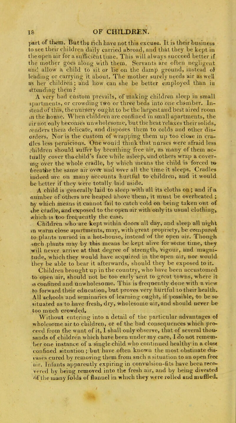 part of tlieni. But tho rich have not this excuse. It is theirbusinebs to see their cliildi en daily carried abroad, and that they be kept in tiieopen air for a sufficient time. This will always succeed better if the mother goes along with them. Servants are often negligent and allow a child to sit or lie on the damp ground, instead oi leuding or carrying it about. The mother surely needs air as well as her children; and how can she be better employed tllan iu Attending them ? A very bad custom prevails, of making children sleep in small ipartjnents, or crowding two or three beds into one chamber. In- stead of this, the nursery ought to be the largest and best ai red room in the hovase. When children are confined in small apartments, the iiir not only becomes unwholesome, but the heat relaxes theirsolids, renders them delicate, and disposes them to colds and other dis- orders. Nor is the custom of wrapping them up too close in cra- dles less pernicious. One would think that nurses were afraid less jhildren should suffer by breathing free air, as many of them ac- tually cover th&child's face while asleep, und others wrap a cover- mg over the whole cradle, by which means the child is forced t» fcreatiie the same air oveir and over all the time it sleeps. Cradles indeed are on many accounts hurtful to children, and it would be better if they were totally laid aside. A child is generally laid to sleep with all its cloths on; and if a flumber of others are heaped above them, it must be overheated ; by which means it cannot fail to catch cold on being taken out of the cradle, and exposed to the open air with only its usual clothings (vhich IS too frequently the case. Children who are kept within doors all day, and sleep all night m warm close apartments, may, with great propriety, be compared to plants nursed in a hot-house, instead of the open air. Though such plants may by this means be kept alive for some time, they wiU never arrive at that degree of strength, vigour, and magni- tude, which they would have acquired in the open air, nor would they be able to bear it afterwards, should they be exposed to it. Children brought up in the country, who have been accustomed to open air, should not be too early sent to great towns, where it is confined and Qnwholesome. This is frequently done -with a view to forward their education, but proves very hurtful lo their health. All scliools and seminaries of learning ought, if possible, to be sa situated as to have fresh, dry, wholesome air, and should never be too much crowded. Without entering into a detail of the particular advantages oi wholesome air to children, or of the bad consequences which pro- reed from the want of it, I shall only observe, that of several thou- sands of children which have been under my care, I do not remem- l>cr one instance of a single child who continued healthy in a close confined situation ; but have often known the most obstinate dis- t ases cured by removing them from such a situation to an open free air. Infants apparently expiring in convulsion-fits have been reco- vered by being removed into the fresh air, and by being divested nl'tlie many folds of flannel in which they were rolled anil muffled.