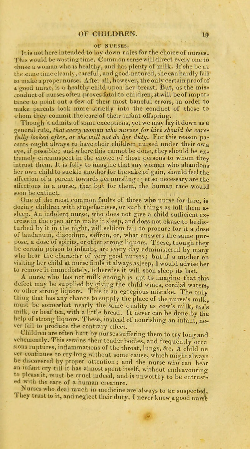 OF NURSES. It is not here intended to lay down rules for the choice of nurses. This would be svasting time. Coniuion sense will direct every one to chuse a woman who is healthy, and has plenty of milk. If she be at the same timeclcanly, careful, and good-natured, shecan hardly fail to make a proper nurse. After all, however, the only certain proof of d good nurse, is a healthy child upon her breast. But, as the mis- conduct of nurses often proves fatal to children, it will beof impor- tance to point out a few of their most baneful errors, in order to aiake parents look more strictly into the ronduct of those to ^. hom they commit the care of their infant offspring. Though ^t admits of some exceptions, yet we may lay it down as a general rule, that everij tooman who nurses foT hiTe should be care- fully looked after, or she will not do her duty. For this reason pa- rents ought always to have their children nursed under their own eye, if possible; and w^here this cannot be done, they should be ex- tremely circumspect in the choice of those persons to whom they intrust them. It is folly to imagine that any woman who abandon* her own child to suckle another for the sake of gain, shculdfeel the iii'ection of a parent towards her nursling : ^etso necessary are the itiections in a nurse, ^hat bpl for them, the human race would soon be extinct. One of the most common faults of those who nurse for hire, is dozing children with stupefactives, or such things as lull them a- sleep. An indolent nurge, who does not give a child suflacient ex- ercise in the open air to make it sleep, and dees not chuse to bedis-- turbed by it in the night, will seldom fail to procure for it a ,dose of laudanum, diacoduni, saffron, or, what answers the same pur- pose, a dose of spirits, or other strong liquors. These, though they be certain poison to infants, are every day administered by many who bear the character of very good nurses; but if a motlier on visiting her child at nurse finds it always asleep, I would advise her to remove it immediately, otherwise it will soon sleep its last. A nurse who has not milk enough is apt to imagine that this defect may be supplied by giving the child wines, cordiai waters, or other strong liquors. This is an egregious mistake. The only- thing that has any chance to supply the place of the nurse's milk, must be somewhat nearly the same quality as cow's milk, ass's raiik, or beaf tea, with a little bread. It never can be done by the help of strong liquors. These, instead of nourishing an infant, ne- ver fiiil to produce the contrary effect. Children are often hurt by nurses suffering them to cry lono- and vehemently. This strains their tender bodies, and frequently*occa Bions ruptures, inflammations of the throat, lungs, &c. A child ne ver continues to cry long without some cause, which might always be discovered by proper attention ; and the nurse who can hear an mfant cry till it has almost spent itself, without endeavouring to please it, must be cruel indeed, and is unworthy to be entrust- ed with the eare of a human creature. Nurses who deal much in medicine are always to be suspected. They trust to it, and neglect their duty. I never knew a good nursit