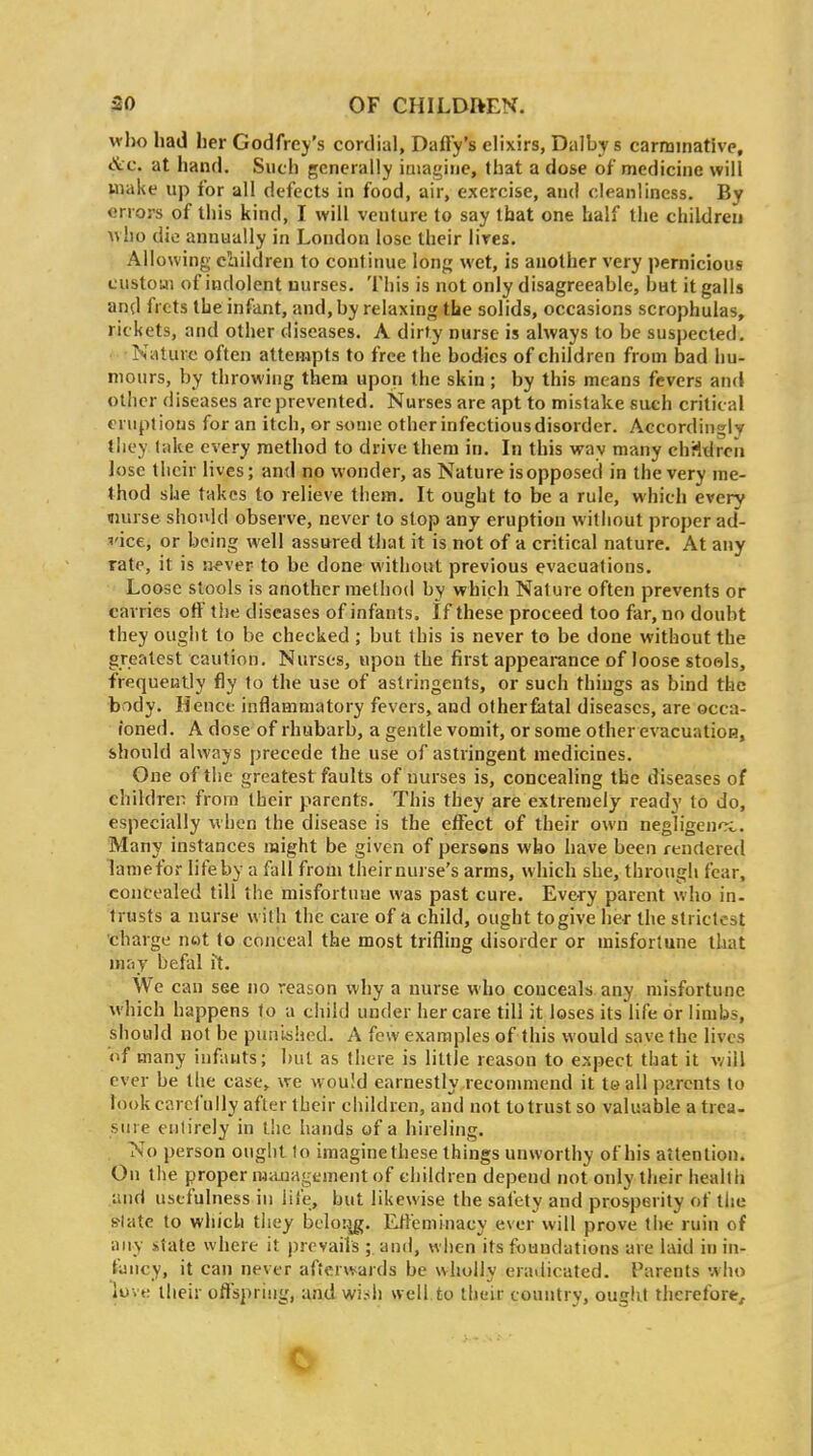 vrlio had her Godfrey's cordial. Daffy's elixirs, Dalby s carminative. Sec. at hand. Such generally imagine, that a dose of medicine will make up for all defects in food, air, exercise, and cleanliness. By errors of this kind, I will venture to say that one half the children Avho die annually in London lose their lires. Allowing children to continue long wet, is another very pernicious custoui of indolent nurses. This is not only disagreeable, but it galls and frets the infant, and, by relaxing the solids, occasions scrophulas, rickets, and other diseases. A dirty nurse is always to be suspected. Nature often attempts to free the bodies of children from bad hu- mours, by throwing them upon the skin; by this means fevers and other diseases are prevented. Nurses are apt to mistake such critical eruptions for an itch, or some other infectious disorder. Accordingly tliey l-ake every method to drive them in. In this way many children lose their lives; and no wonder, as Nature is opposed in the very me- thod she takes to relieve them. It ought to be a rule, which every «urse should observe, never to stop any eruption without proper ad- vice, or being well assured that it is not of a critical nature. At any rate, it is never to be done without previous evacuations. Loose stools is another method by which Nature often prevents or carries off ti)e diseases of infants. If these proceed too far, no doubt they ought to be checked; but this is never to be done without the greatest caution. Nurses, upon the first appearance of loose stools, frequently fly to the use of astringents, or such things as bind the body. Hence inflammatory fevers, and otherfetal diseases, are occa- ioned. A dose of rhubarb, a gentle vomit, or some otherevacuatioH, should always precede the use of astringent medicines. One of the greatest faults of nurses is, concealing the diseases of children from their parents. This they are extremely ready to do, especially when the disease is the effect of their own negligence. Many instances might be given of persons who have been rendered lamefor lifeby a fall from theirnurse's arms, which she, through fear, concealed till the misfortuue was past cure. Every parent who in- trusts a nurse with the care of a child, ought to give her the strictest charge not to conceal the most trifling disorder or misfortune that muj befal it. We can see no reason why a nurse who conceals any misfortune which happens to a child under her care till it loses its life or limbs, should not be puniahed. A few examples of this would save the lives of many infauts; but as there is little reason to expect that it will ever be the case, we would earnestly recommend it te all parents to look carefully after their children, and not to trust so valuable a trea- sure entirely in l!ic hands of a hireling. No person ought to imagine these things unworthy of his attention. On the proper miuiagement of children depend not only their health and usefulness in life, but likewise the safety and prosperity of the slate to which they bclo:^. Effeminacy ever will prove the ruin of any state where it prevails ; and, when its foundations are laid in in- fancy, it can never afterwards be wholly eradicated. Parents who love their offspring, and wish well to their country, ought therefore^