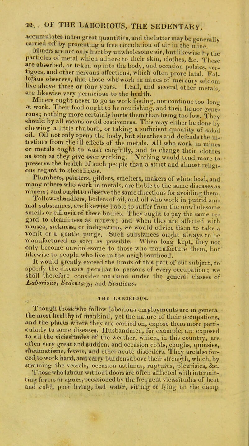 accumulates intoo great quantities, and the latter may be generally carried off by promoting a free circulation of air in the mine. Mn>ers are not only hurt by unwholesome air, but likewise by the particles of metal which adhere to their skin, clothes, &c. These are abserbed, or taken up into the body, and occasion palsies, ver- tigoes, and other nervous affections, which often prore fatal. Fal- lopius observes, that those who work in mines of mercury seldom live above three or four years. Lead, and several other metals are likewise very pernicious to the health. Miners ought never to go to work fasting, nor continue too long at work. Their food ought to be nourishing, and their liquor o-eae- rous; nothing more certainly hurts them than living too low. They should by all means avoid costiveness. This may either be done \>y chewing a little rhubarb, or taking a sufficient quantity of salad oil. Oil not only opens the body, but sheathes and defends the in- testines from the ill effects of the metals. All who work in mines or metals ought to wash carefully, and to change their clothes as soon as they give over working. Nothing would tend more to- preserve the health of such people than a strict and almost religi- ous regard to cleanliness. Plumbers, painters, gilders, smelters, makers of white lead, and many others who work in metals, are liable to the same diseases as miners; and ought to observe the same directions for avoiding them. Tallow-chandlers, boilers of oil, and all who work in putrid ani- mal substances, fire likewise liable to suffer from the unwholesome smells or eifluvia of these bodies. They ought to pay the same re- gard to cleanliness as miners; and in hen they are affected with nausea, sickness, or indigestion, we would advice them to take a vomit or a gentle purge. Such substances ought always to be manufactured as soon as possible. When long kept, they not only become unwholesome to those who manufacture them, but likewise to people who live in the neighbourhood. It would greatly exceed the limits of this part of dUt subject, to specify the diseases peculiar to persons of every occupation ; we shall therefore consider mankind under the general classes of Laborious, Sedeniary^ and Studious. THE liABORIOUS. r Though those Who follow laborious employments are in genera . ■ the most healthy of hiankind, yet the nature of their occupations, and the places Where they are carried on, expose them more parti- cularly to some diseases. Husbandmen, for example, are exposed to all the vicissitudes of the weather, which, in this country, are often very great and sudden, and occasion co!ds, coughs, quinsies, rlieumatisms, fevers, and other acute disordet-s. They are also for- ced, to work hard, and carry burdens above their strength, which, by straining the vessels, occasion asthmas, ruptures, pleurisies, &c. Those who labo*ir without doors are often afflicted with intermit- ting fevers or aguies, occasioned by the frequent vicissitudes of heat and cold, poot living, bad water, sitting or lying on the damp