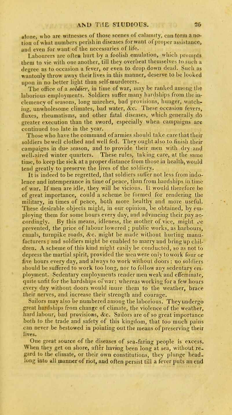 alone, who are witnesses of tl»ose scenes of culuniily, can term a no- tion of what numbers pcrisli in diseases forwant of proper assistance, and even for want of the necessaries of life. Labourers arc ofteu hurt by a foolish emulation, whicli jjrompt? ihem to vie witi> one another, till they overheat themselves tosucii a degree as to occasion a fever, or even to dro[) down dead. Such as wantonly throw away their lives in this manner, deserve to be looked upon in no better light than self-murderers. The office of a soldier, in time of war, may be ranked among the laborious employments. Soldiers suffer many hardships from the in- clemency of seasons, long marches, bad provisions, hunger, watch- ing, unwholesome climates, bad water, &c. These occasion fevers, fluxes, rheumatisms, and other fatal diseases, which generally do greater execution than the sword, especially when campaigns are continued too late in the year. Those who have the command of armies should take care that their soldiers be well clothed and well fed. They ought also to finish their campaigns in due season, and to provide their men with dry and well-aired winter quarters. These rules, taking care, at the same time, to keep the siek at a proper distance from those in health, would tend greatly to preserve the lives of the soldiery. It is indeed to be regretted, that soldiers suff er not less from indo- lence and intemperance in time of peace, than from hardships iu time of war. If men are idle, they will be vicious. It would therefore be of great importance, could a scheme be formed for rendering the military, in times of peace, both more healthy and more useful. These desirable objects might, in our opinion, be obtained, by em- ploying them for some hours every day, and advancing their pay ac- cordingly. By this means, idleness, the mother of vice, might t>e prevented, the price of labour lowered ; public works, as harbours, cauals, turnpike roads, &c. might be made without hurting manu- facturers ; and soldiers might be enabled to marry and bring up chil- dren. A scheme of this kind might easily be conducted, so as not to depress the martial spirit, provided the men were only to work four or five hours every day, and always to work without doors : no soldiers should be suffered to work too long, nor to follow any sedentary em- ployment. Sedentary employments render men weak and effeminate, quite unfit for the hardships of war: whereas working for a few hours every day without doors would inure them to the weather, brace their nerves, and increase their strength and courage. Sailors may also be numbered among the laborious. They undergo great hardships from change of climate, the violence of the weather, hard labour, bad previsions, &c. Sailors are of so great importance both to the trade and safety of this kingdom, that too much pains can never be bestowed in pointing out the means of preserving their lives. One great source of the diseases of sea-faring people is excess. When they get on shore, after having been long at sea, without re- gard to the climate, or their own constitutions, they plunge head- long into all manner of riot, and often persist till a fever puts an cud