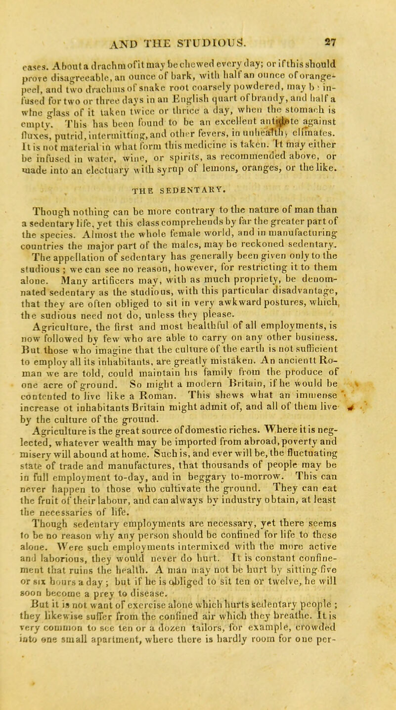 cases. About a drachm of it may be chewed everyday; or if this should prore disagreeable, an ounce of bark, with half an ounce of orange- peel, and two drachms of snake root coarsely powdered, may b • in- fused for two or three days in an English quart of brandy, and Iralf a wine glass of it taken twice or thrice a day, wlien the stomach is empty. This has been found to be an excellent antjj^te against fluxes, putrid, intermitting,and otht r fevers, in unheatUiy climates. It is not material in what form this medicine is taken. It may either be infused in water, wine, or spirits, as recommended above, or made into an electuary with syrup of lemons, oranges, or thelike. THE SEDENTAKY. Though nothing can be more contrary to the nature of man than a sedentary life, yet this class comprehends by far the greater part of the species. Almost the whole female world, and in manufacturing countries the major part of the males, may be reckoned sedentary. The appellation of sedentary has generally been given only to the studious ; we can see no reason, however, for restricting it to them alone. iMany arti6cers may, with as much propriety, be denom- nated sedentary as the studious, with this particular disadvantage, that they are often obliged to sit in very awkward postures, which, the sudious need not do, unless they please. Agriculture, the first and most healthful of all employments, is now followed by few who are able to carry on any other business. But those who imagine that the culture of the earth is not sufficient to employ all its inhabitants, are greatly mistaken. An ancientt Ro- man we are told, could maintain his family from the produce of one acre of ground. So might a modern Britain, if he would be contented to live like a Roman. This shews what an immense' increase ot inhabitants Britain might admit of, and all of them live by the culture of the ground. Agriculture is the great source of domestic riches. Where itis neg- lected, whatever wealth may be imported from abroad, poverty and misery will abound at home. Such is, and ever will be, the fluctuating state of trade and manufactures, that thousands of people may be in full employment to-day, and in beggary to-morrow. This can never happen to those who cultivate the ground. They can eat the fruit of their labour, and can always by industry obtain, at least the necessaries of life. Though sedentary employments are necessary, yet there seems to be no reason why any person should be confined for life to these alone. Were such employments intermixed with the more active and laborious, they would never do hurt. It is constant confine- ment that ruins the health. A man n.ay not be hurl by sitting five or SIX hours a day ; but if he is cjjligod to sit ten or twelve, he will soon become a prey to disease. But it \a not want of exercise alone which hurts Sedentary people ; they likewise suffer from the confined air whicla they breathe. Itis very common to see ten or a dozen tailors, for example, crowded into one small apartment, where there is hardly room for one per-